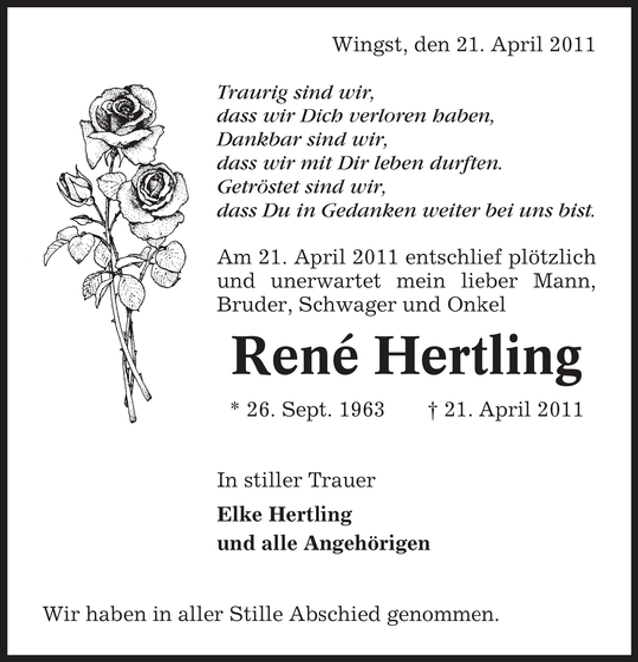 <p>Wingst, den 21. April 2011 Traurig sind wir, dass wir Dich verloren haben, Dankbar sind wir, dass wir mit Dir leben durften. Getröstet sind wir, dass Du in Gedanken weiter bei uns bist. Am 21. April 2011 entschlief plötzlich und unerwartet mein lieber Mann, Bruder, Schwager und Onkel</p><p>René Hertling<br />* 26. Sept. 1963 In stiller Trauer Elke Hertling und alle Angehörigen Wir haben in aller Stille Abschied genommen. † 21. April 2011</p>