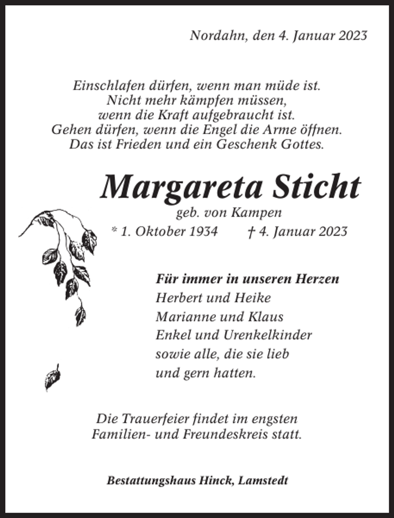 <p>Nordahn, den 4. Januar 2023</p><p>Einschlafen dürfen, wenn man müde ist.<br />Nicht mehr kämpfen müssen,<br />wenn die Kraft aufgebraucht ist.<br />Gehen dürfen, wenn die Engel die Arme öffnen.<br />Das ist Frieden und ein Geschenk Gottes.</p><p>Margareta Sticht<br />geb. von Kampen<br />* 1. Oktober 1934<br />† 4. Januar 2023</p><p>Für immer in unseren Herzen<br />Herbert und Heike<br />Marianne und Klaus<br />Enkel und Urenkelkinder<br />sowie alle, die sie lieb<br />und gern hatten.</p><p>Die Trauerfeier findet im engsten<br />Familien- und Freundeskreis statt.</p><p>Bestattungshaus Hinck, Lamstedt</p>