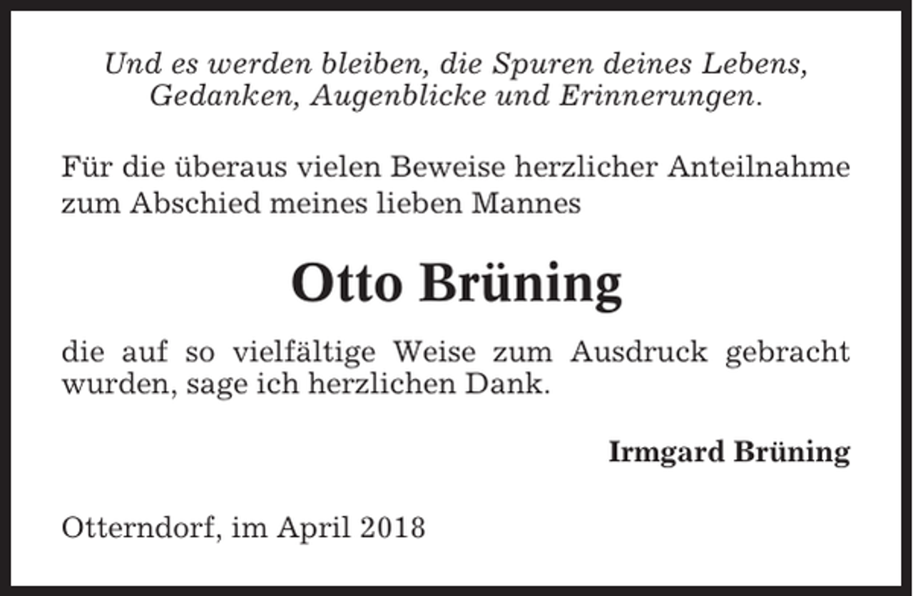<p>Und es werden bleiben, die Spuren deines Lebens,<br />Gedanken, Augenblicke und Erinnerungen.<br />Für die überaus vielen Beweise herzlicher Anteilnahme<br />zum Abschied meines lieben Mannes</p><p>Otto Brüning<br />die auf so vielfältige Weise zum Ausdruck gebracht<br />wurden, sage ich herzlichen Dank.<br />Irmgard Brüning<br />Otterndorf, im April 2018</p>