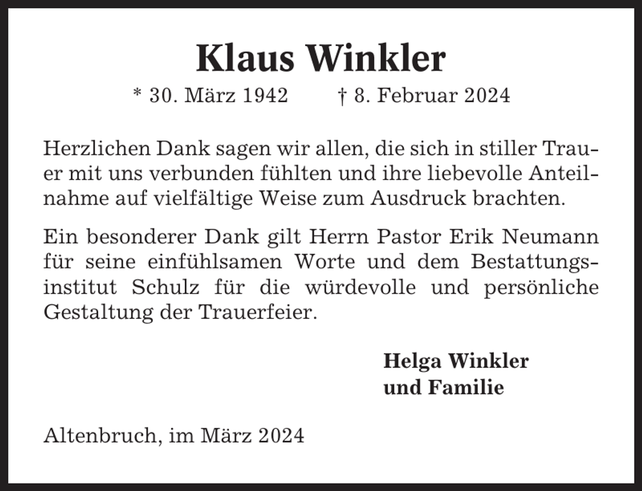 <p>Klaus Winkler<br />* 30. März 1942</p><p>† 8. Februar 2024</p><p>Herzlichen Dank sagen wir allen, die sich in stiller Trauer mit uns verbunden fühlten und ihre liebevolle Anteilnahme auf vielfältige Weise zum Ausdruck brachten.<br />Ein besonderer Dank gilt Herrn Pastor Erik Neumann<br />für seine einfühlsamen Worte und dem Bestattungsinstitut Schulz für die würdevolle und persönliche<br />Gestaltung der Trauerfeier.<br />Helga Winkler<br />und Familie<br />Altenbruch, im März 2024</p>