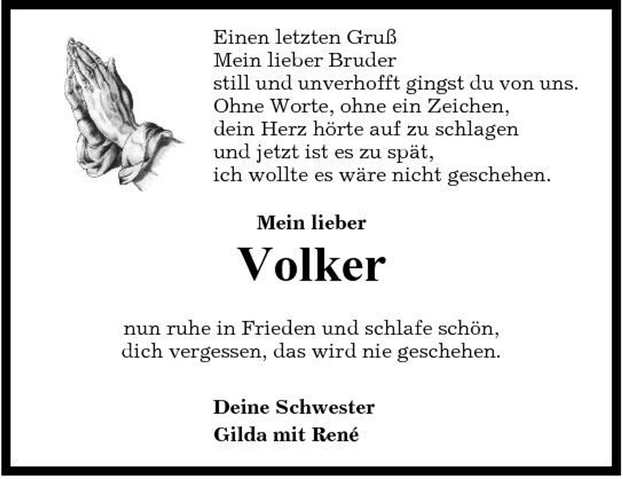 <p>Einen letzten Gruß Mein lieber Bruder still und unverhofft gingst du von uns. Ohne Worte, ohne ein Zeichen, dein Herz hörte auf zu schlagen und jetzt ist es zu spät, ich wollte es wäre nicht geschehen. Mein lieber</p><p>Volker<br />nun ruhe in Frieden und schlafe schön, dich vergessen, das wird nie geschehen. Deine Schwester Gilda mit René</p>