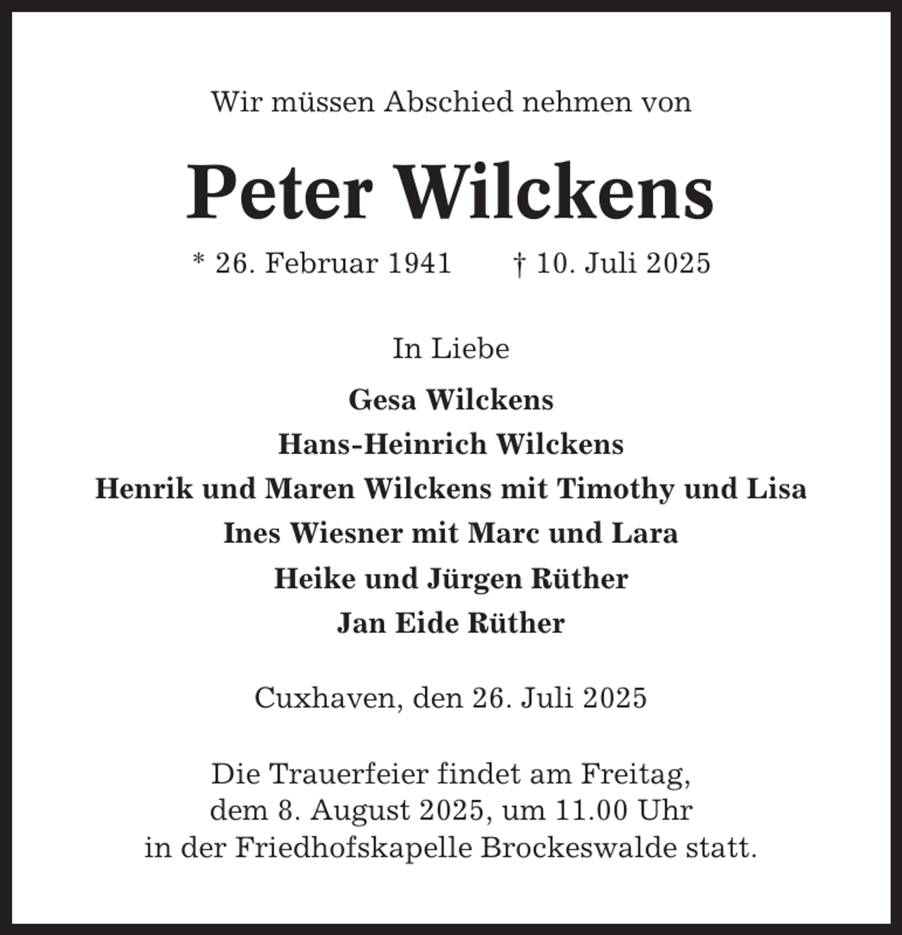 <p>Wir müssen Abschied nehmen von</p><p>Peter Wilckens<br />* 26. Februar 1941</p><p>† 10. Juli 2025</p><p>In Liebe<br />Gesa Wilckens<br />Hans-Heinrich Wilckens<br />Henrik und Maren Wilckens mit Timothy und Lisa<br />Ines Wiesner mit Marc und Lara<br />Heike und Jürgen Rüther<br />Jan Eide Rüther<br />Cuxhaven, den 26. Juli 2025<br />Die Trauerfeier findet am Freitag,<br />dem 8. August 2025, um 11.00 Uhr<br />in der Friedhofskapelle Brockeswalde statt.</p>