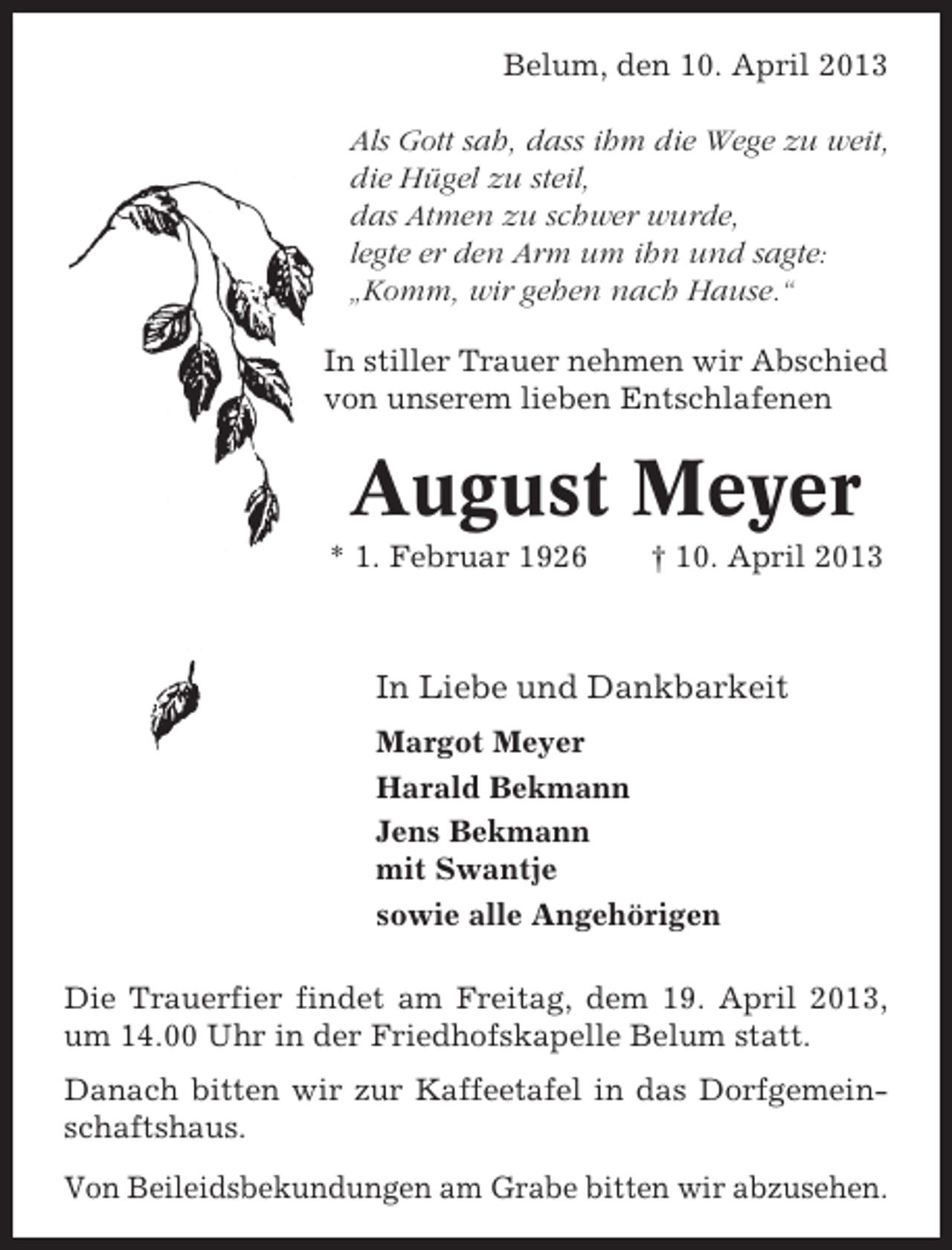 <p>Belum, den 10. April 2013<br />Als Gott sah, dass ihm die Wege zu weit,<br />die Hügel zu steil,<br />das Atmen zu schwer wurde,<br />legte er den Arm um ihn und sagte:<br />„Komm, wir gehen nach Hause.“<br />In stiller Trauer nehmen wir Abschied<br />von unserem lieben Entschlafenen</p><p>August Meyer<br />* 1. Februar 1926</p><p>† 10. April 2013</p><p>In Liebe und Dankbarkeit<br />Margot Meyer<br />Harald Bekmann<br />Jens Bekmann<br />mit Swantje<br />sowie alle Angehörigen<br />Die Trauerfier findet am Freitag, dem 19. April 2013,<br />um 14.00 Uhr in der Friedhofskapelle Belum statt.<br />Danach bitten wir zur Kaffeetafel in das Dorfgemeinschaftshaus.<br />Von Beileidsbekundungen am Grabe bitten wir abzusehen.</p>