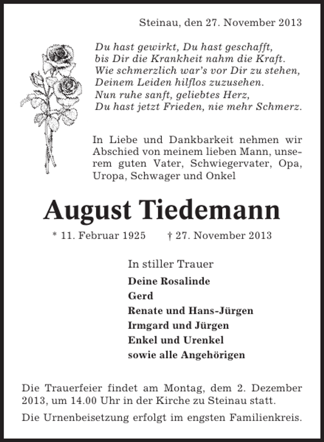<p>Steinau, den 27. November 2013<br />Du hast gewirkt, Du hast geschafft,<br />bis Dir die Krankheit nahm die Kraft.<br />Wie schmerzlich war’s vor Dir zu stehen,<br />Deinem Leiden hilflos zuzusehen.<br />Nun ruhe sanft, geliebtes Herz,<br />Du hast jetzt Frieden, nie mehr Schmerz.<br />In Liebe und Dankbarkeit nehmen wir<br />Abschied von meinem lieben Mann, unserem guten Vater, Schwiegervater, Opa,<br />Uropa, Schwager und Onkel</p><p>August Tiedemann<br />* 11. Februar 1925</p><p>† 27. November 2013</p><p>In stiller Trauer<br />Deine Rosalinde<br />Gerd<br />Renate und Hans-Jürgen<br />Irmgard und Jürgen<br />Enkel und Urenkel<br />sowie alle Angehörigen<br />Die Trauerfeier findet am Montag, dem 2. Dezember<br />2013, um 14.00 Uhr in der Kirche zu Steinau statt.<br />Die Urnenbeisetzung erfolgt im engsten Familienkreis.</p>