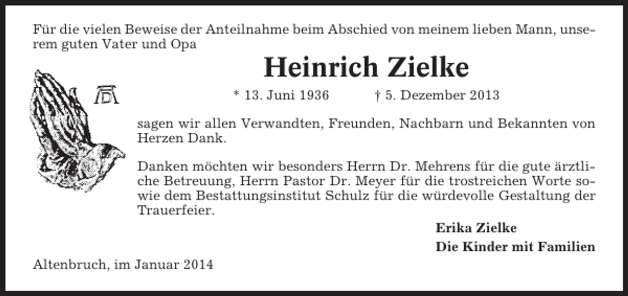 <p>Für die vielen Beweise der Anteilnahme beim Abschied von meinem lieben Mann, unserem guten Vater und Opa</p><p>Heinrich Zielke<br />* 13. Juni 1936</p><p>† 5. Dezember 2013</p><p>sagen wir allen Verwandten, Freunden, Nachbarn und Bekannten von<br />Herzen Dank.<br />Danken möchten wir besonders Herrn Dr. Mehrens für die gute ärztliche Betreuung, Herrn Pastor Dr. Meyer für die trostreichen Worte sowie dem Bestattungsinstitut Schulz für die würdevolle Gestaltung der<br />Trauerfeier.<br />Erika Zielke<br />Die Kinder mit Familien<br />Altenbruch, im Januar 2014</p>