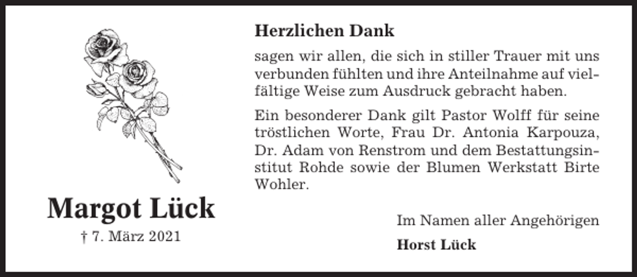 <p>Herzlichen Dank<br />sagen wir allen, die sich in stiller Trauer mit uns<br />verbunden fühlten und ihre Anteilnahme auf vielfältige Weise zum Ausdruck gebracht haben.<br />Ein besonderer Dank gilt Pastor Wolff für seine<br />tröstlichen Worte, Frau Dr. Antonia Karpouza,<br />Dr. Adam von Renstrom und dem Bestattungsinstitut Rohde sowie der Blumen Werkstatt Birte<br />Wohler.</p><p>Margot Lück<br />† 7. März 2021</p><p>Im Namen aller Angehörigen<br />Horst Lück</p>