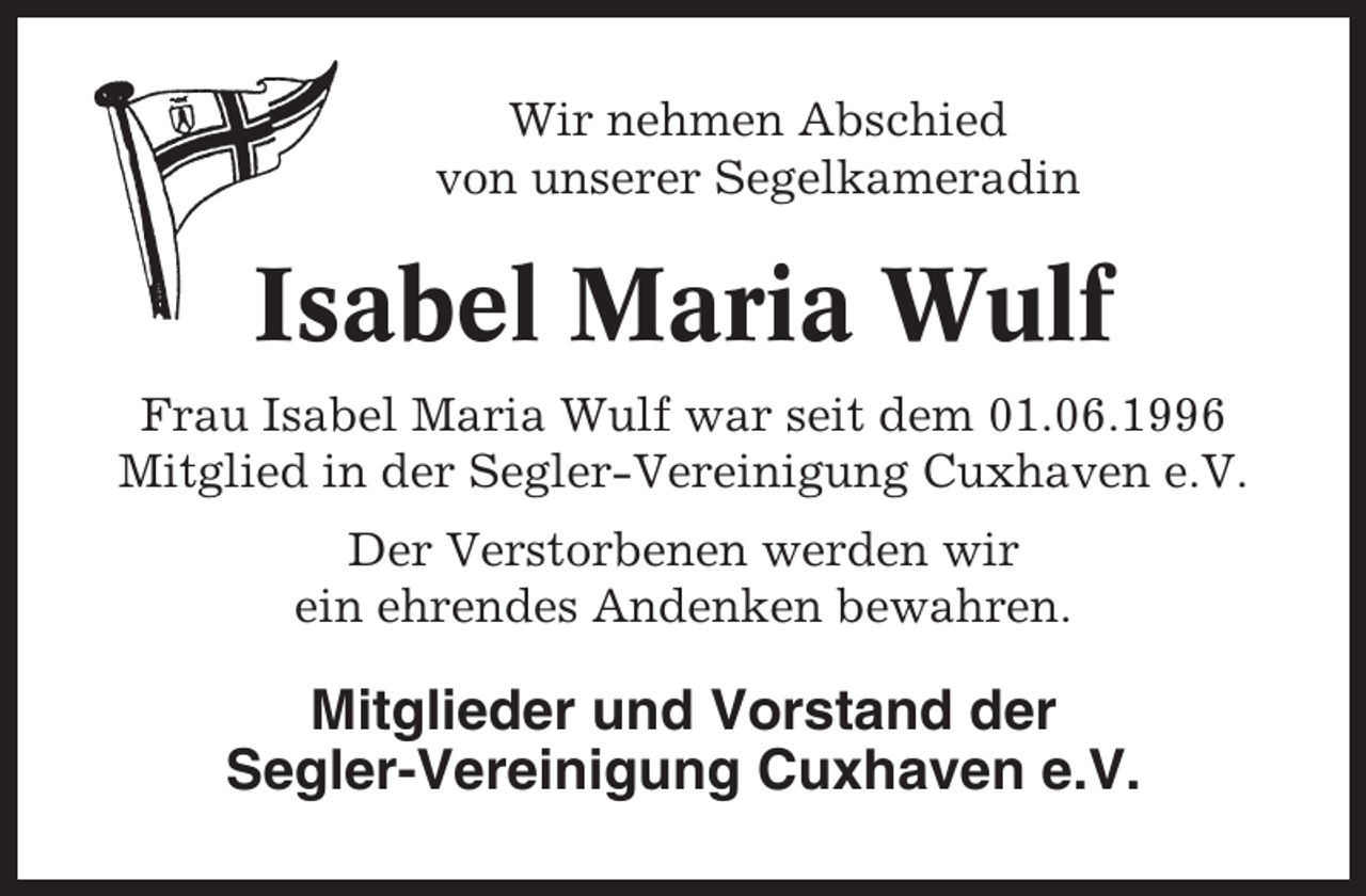 <p>Wir nehmen Abschied<br />von unserer Segelkameradin</p><p>Isabel Maria Wulf<br />Frau Isabel Maria Wulf war seit dem 01.06.1996<br />Mitglied in der Segler-Vereinigung Cuxhaven e.V.<br />Der Verstorbenen werden wir<br />ein ehrendes Andenken bewahren.</p><p>Mitglieder und Vorstand der<br />Segler-Vereinigung Cuxhaven e.V.</p>