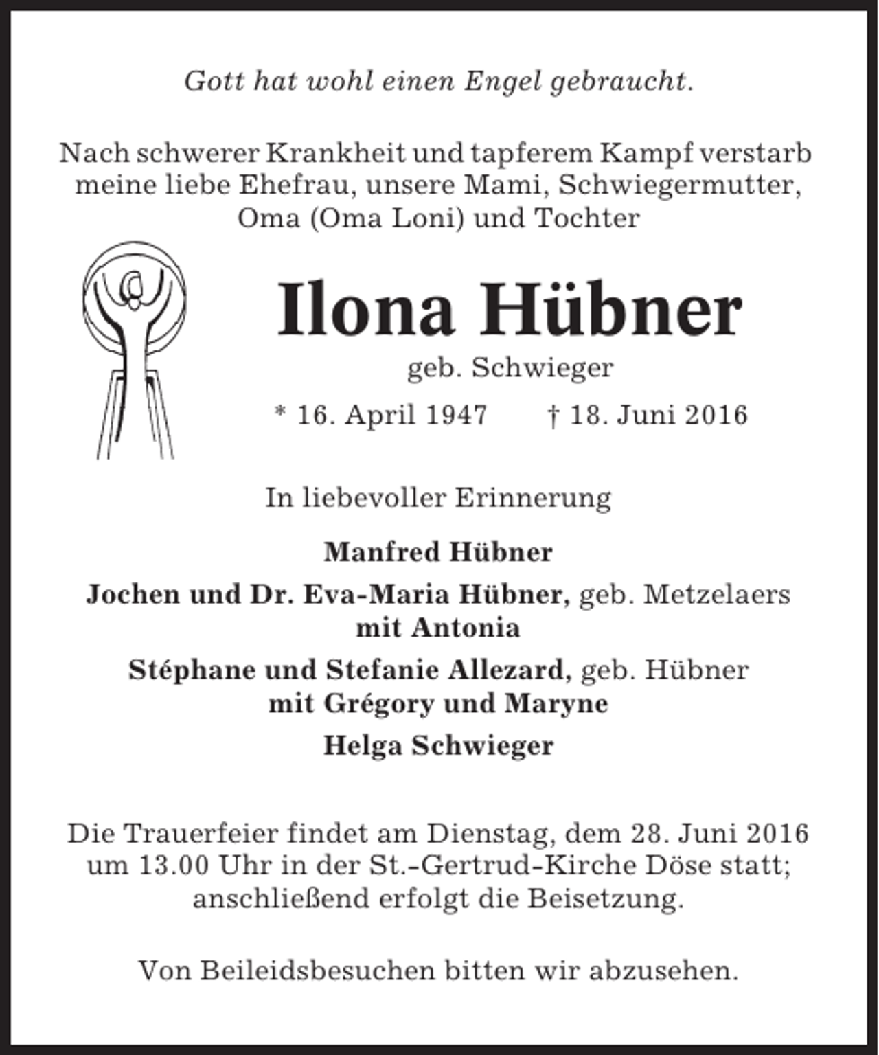 <p>Gott hat wohl einen Engel gebraucht.<br />Nach schwerer Krankheit und tapferem Kampf verstarb<br />meine liebe Ehefrau, unsere Mami, Schwiegermutter,<br />Oma (Oma Loni) und Tochter</p><p>Ilona Hübner<br />geb. Schwieger<br />* 16. April 1947</p><p>† 18. Juni 2016</p><p>In liebevoller Erinnerung<br />Manfred Hübner<br />Jochen und Dr. Eva-Maria Hübner, geb. Metzelaers<br />mit Antonia<br />Stéphane und Stefanie Allezard, geb. Hübner<br />mit Grégory und Maryne<br />Helga Schwieger<br />Die Trauerfeier findet am Dienstag, dem 28. Juni 2016<br />um 13.00 Uhr in der St.-Gertrud-Kirche Döse statt;<br />anschließend erfolgt die Beisetzung.<br />Von Beileidsbesuchen bitten wir abzusehen.</p>