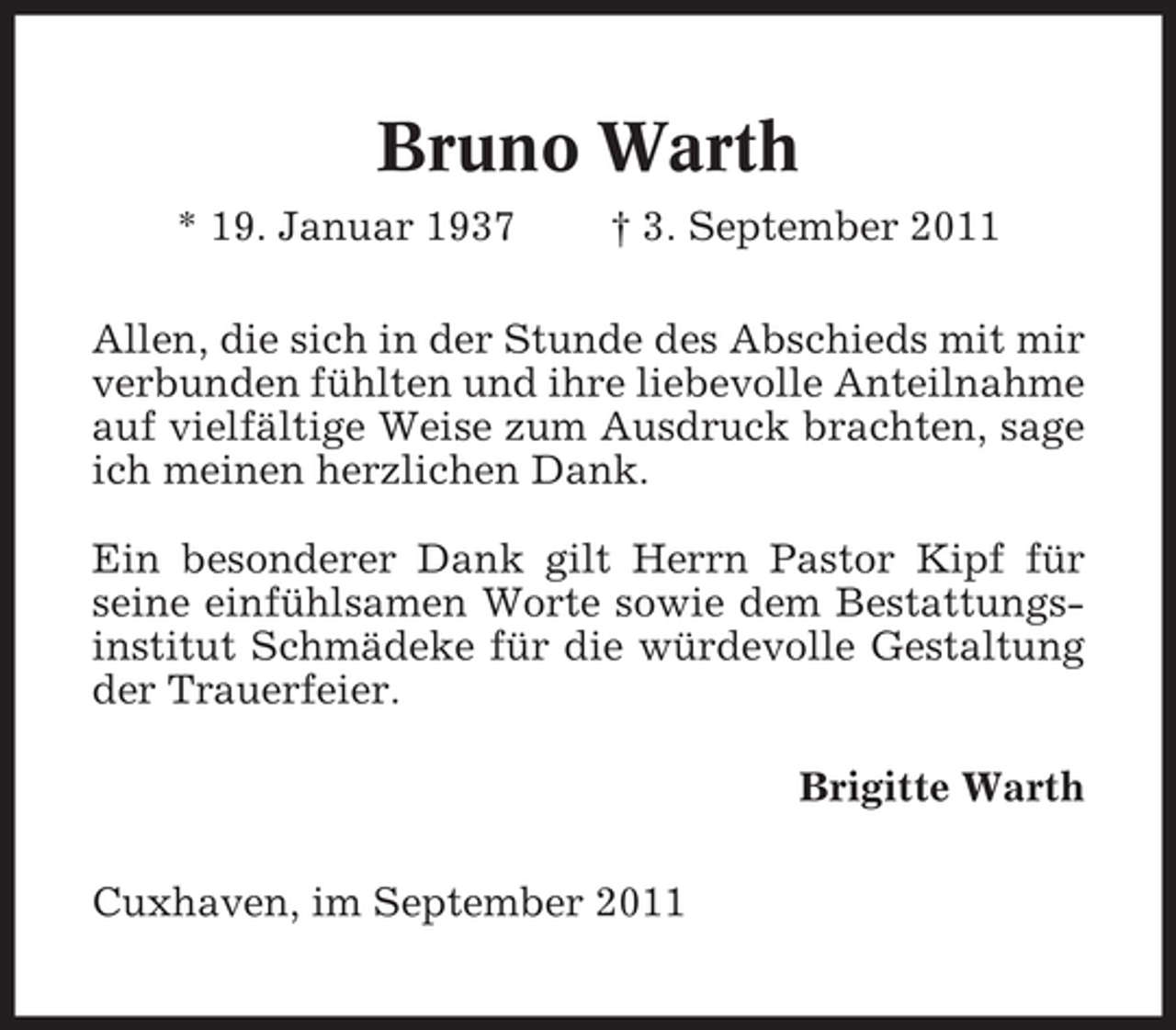 <p>Bruno Warth<br />* 19. Januar 1937</p><p>† 3. September 2011</p><p>Allen, die sich in der Stunde des Abschieds mit mir<br />verbunden fühlten und ihre liebevolle Anteilnahme<br />auf vielfältige Weise zum Ausdruck brachten, sage<br />ich meinen herzlichen Dank.<br />Ein besonderer Dank gilt Herrn Pastor Kipf für<br />seine einfühlsamen Worte sowie dem Bestattungsinstitut Schmädeke für die würdevolle Gestaltung<br />der Trauerfeier.<br />Brigitte Warth<br />Cuxhaven, im September 2011</p>