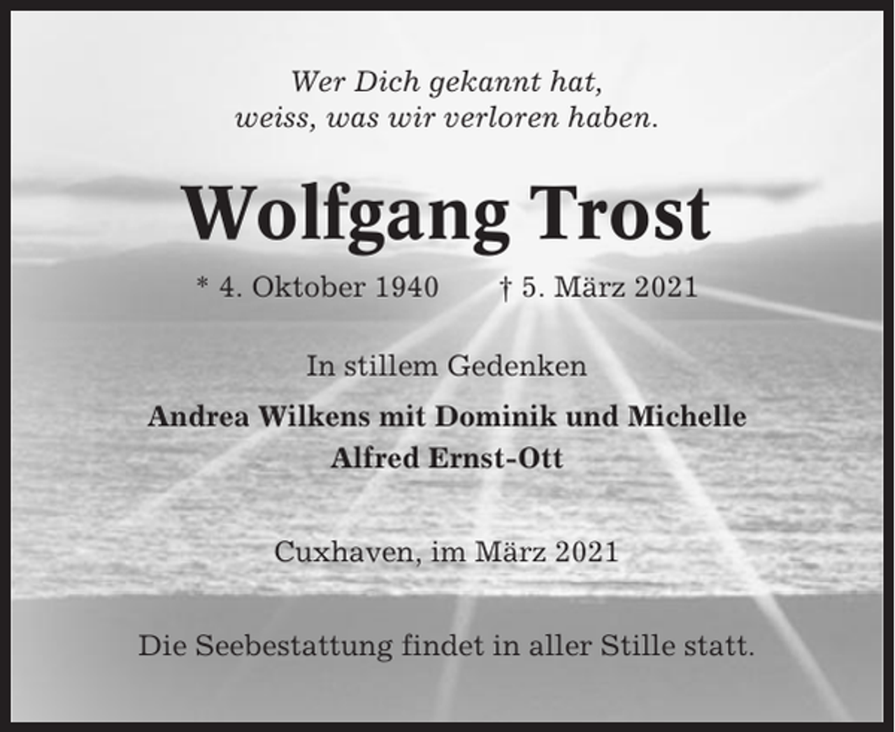 <p>Wer Dich gekannt hat,<br />weiss, was wir verloren haben.</p><p>Wolfgang Trost<br />* 4. Oktober 1940</p><p>† 5. März 2021</p><p>In stillem Gedenken<br />Andrea Wilkens mit Dominik und Michelle<br />Alfred Ernst-Ott<br />Cuxhaven, im März 2021<br />Die Seebestattung findet in aller Stille statt.</p>