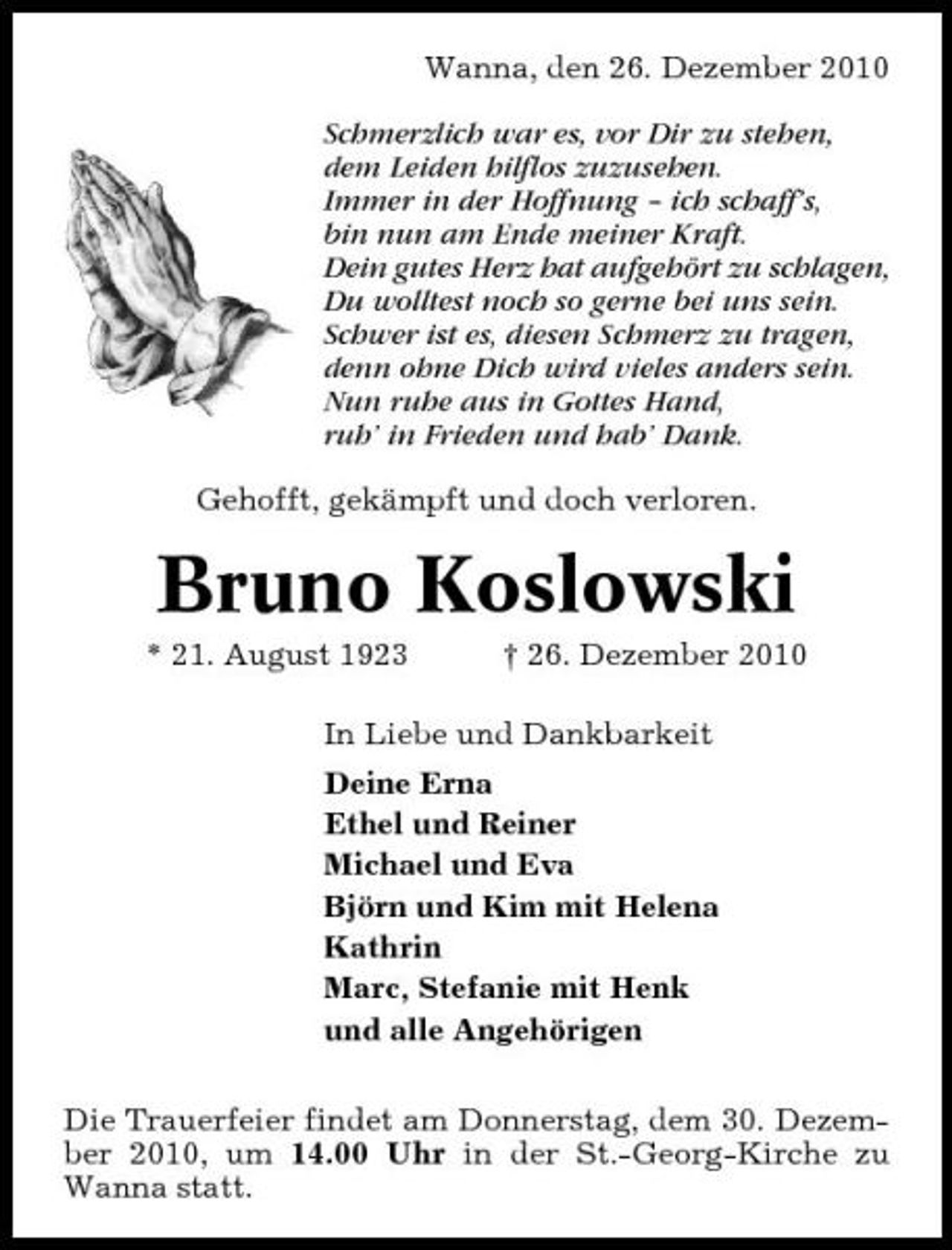 <p>Wanna, den 26. Dezember 2010 Schmerzlich war es, vor Dir zu stehen, dem Leiden hilflos zuzusehen. Immer in der Hoffnung – ich schaff’s, bin nun am Ende meiner Kraft. Dein gutes Herz hat aufgehört zu schlagen, Du wolltest noch so gerne bei uns sein. Schwer ist es, diesen Schmerz zu tragen, denn ohne Dich wird vieles anders sein. Nun ruhe aus in Gottes Hand, ruh’ in Frieden und hab’ Dank. Gehofft, gekämpft und doch verloren.</p><p>Bruno Koslowski<br />* 21. August 1923 † 26. Dezember 2010 In Liebe und Dankbarkeit Deine Erna Ethel und Reiner Michael und Eva Björn und Kim mit Helena Kathrin Marc, Stefanie mit Henk und alle Angehörigen Die Trauerfeier findet am Donnerstag, dem 30. Dezember 2010, um 14.00 Uhr in der St.-Georg-Kirche zu Wanna statt.</p>