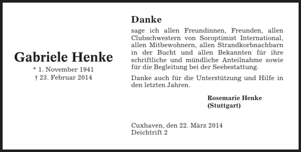 <p>Danke</p><p>Gabriele Henke<br />* 1. November 1941<br />† 23. Februar 2014</p><p>sage ich allen Freundinnen, Freunden, allen<br />Clubschwestern von Soroptimist International,<br />allen Mitbewohnern, allen Strandkorbnachbarn<br />in der Bucht und allen Bekannten für ihre<br />schriftliche und mündliche Anteilnahme sowie<br />für die Begleitung bei der Seebestattung.<br />Danke auch für die Unterstützung und Hilfe in<br />den letzten Jahren.<br />Rosemarie Henke<br />(Stuttgart)<br />Cuxhaven, den 22. März 2014<br />Deichtrift 2</p>