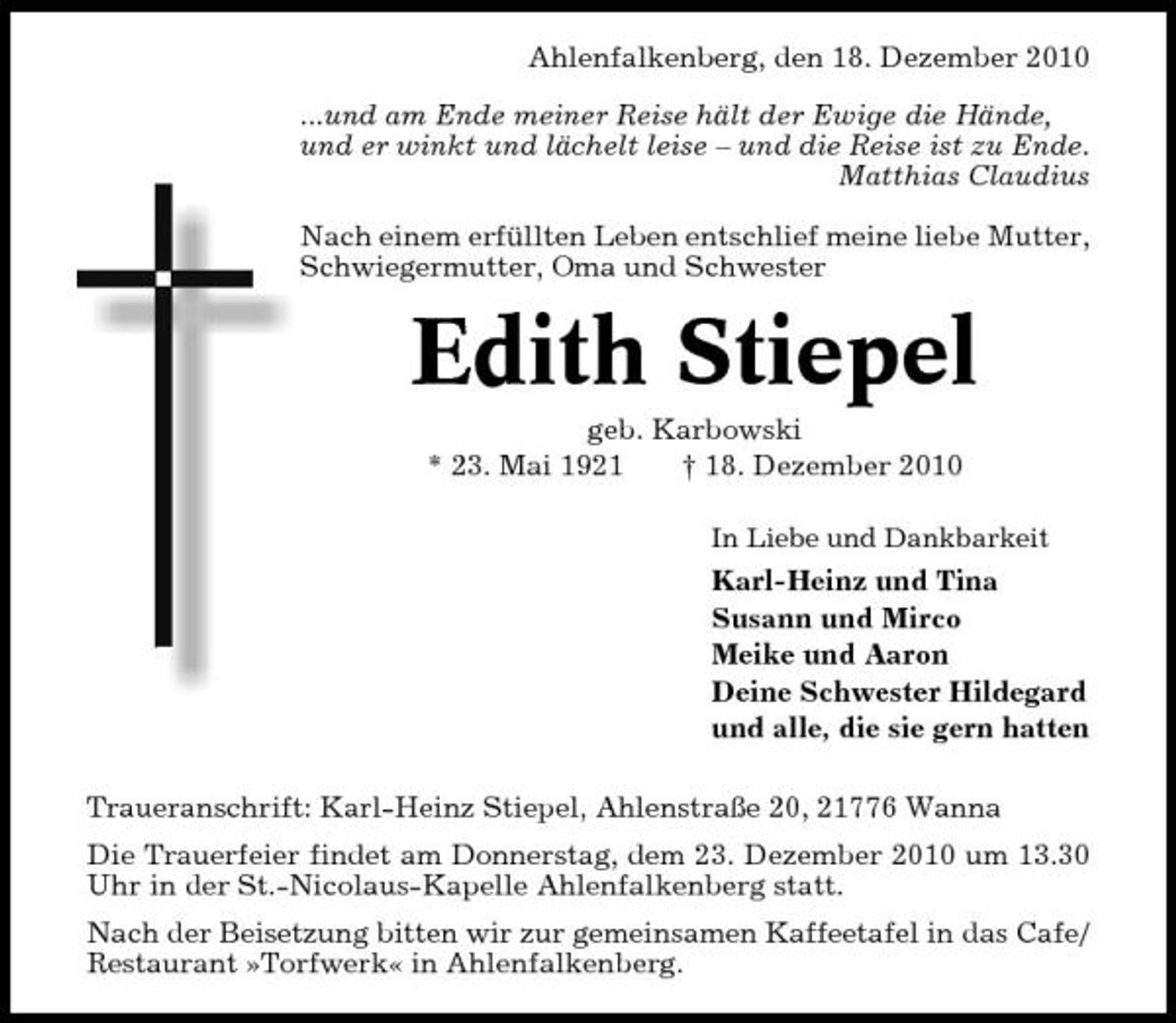 <p>Ahlenfalkenberg, den 18. Dezember 2010 ...und am Ende meiner Reise hält der Ewige die Hände, und er winkt und lächelt leise – und die Reise ist zu Ende. Matthias Claudius Nach einem erfüllten Leben entschlief meine liebe Mutter, Schwiegermutter, Oma und Schwester</p><p>Edith Stiepel<br />geb. Karbowski * 23. Mai 1921 † 18. Dezember 2010<br />In Liebe und Dankbarkeit</p><p>Karl-Heinz und Tina Susann und Mirco Meike und Aaron Deine Schwester Hildegard und alle, die sie gern hatten Traueranschrift: Karl-Heinz Stiepel, Ahlenstraße 20, 21776 Wanna Die Trauerfeier findet am Donnerstag, dem 23. Dezember 2010 um 13.30 Uhr in der St.-Nicolaus-Kapelle Ahlenfalkenberg statt. Nach der Beisetzung bitten wir zur gemeinsamen Kaffeetafel in das Cafe/ Restaurant »Torfwerk« in Ahlenfalkenberg.</p>