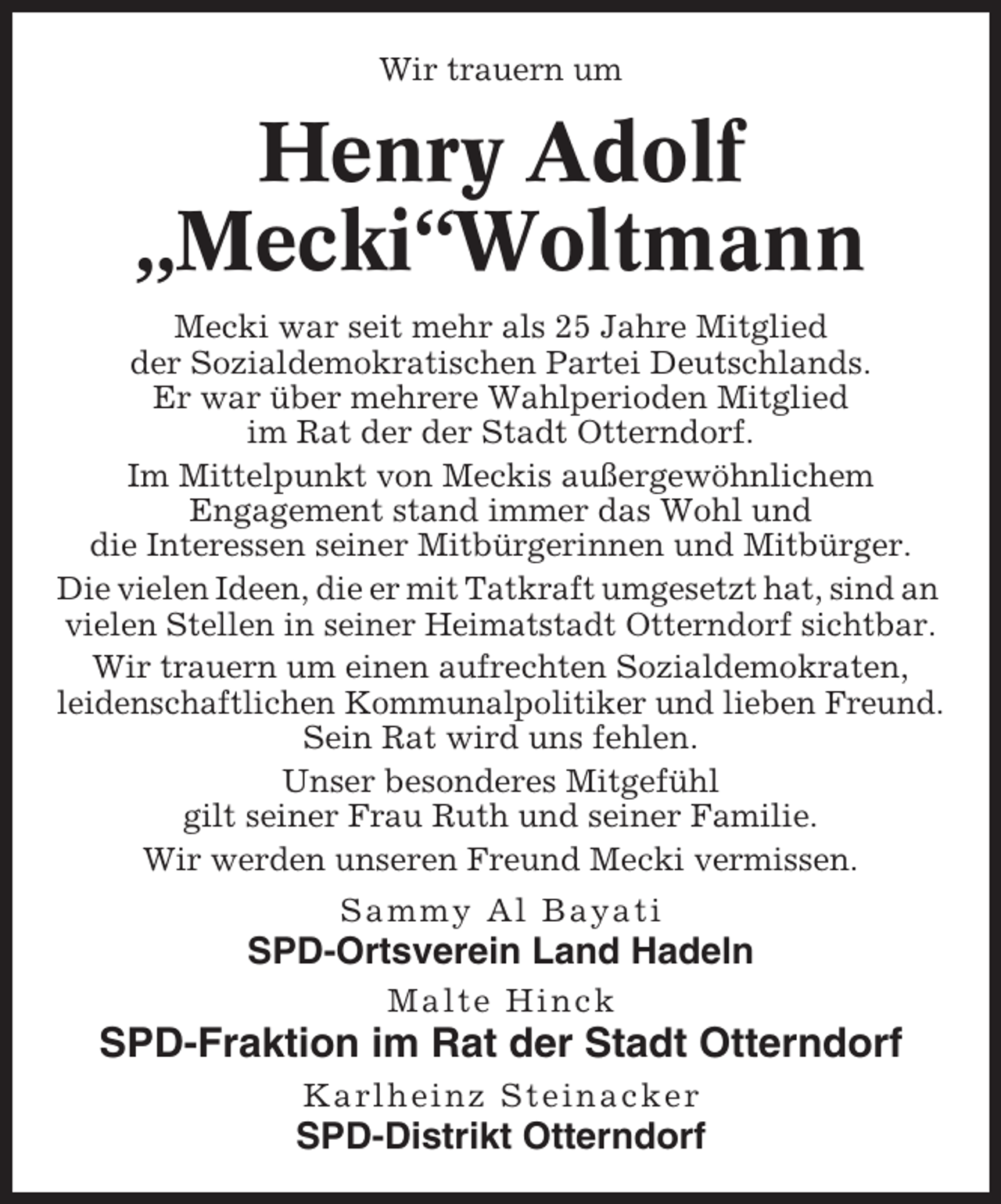 <p>Wir trauern um</p><p>Henry Adolf<br />„Mecki“Woltmann<br />Mecki war seit mehr als 25 Jahre Mitglied<br />der Sozialdemokratischen Partei Deutschlands.<br />Er war über mehrere Wahlperioden Mitglied<br />im Rat der der Stadt Otterndorf.<br />Im Mittelpunkt von Meckis außergewöhnlichem<br />Engagement stand immer das Wohl und<br />die Interessen seiner Mitbürgerinnen und Mitbürger.<br />Die vielen Ideen, die er mit Tatkraft umgesetzt hat, sind an<br />vielen Stellen in seiner Heimatstadt Otterndorf sichtbar.<br />Wir trauern um einen aufrechten Sozialdemokraten,<br />leidenschaftlichen Kommunalpolitiker und lieben Freund.<br />Sein Rat wird uns fehlen.<br />Unser besonderes Mitgefühl<br />gilt seiner Frau Ruth und seiner Familie.<br />Wir werden unseren Freund Mecki vermissen.<br />Sammy Al Bayati</p><p>SPD-Ortsverein Land Hadeln<br />Malte Hinck</p><p>SPD-Fraktion im Rat der Stadt Otterndorf<br />Karlheinz Steinacker</p><p>SPD-Distrikt Otterndorf</p>
