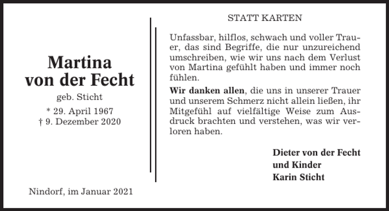 <p>STATT KARTEN</p><p>Martina<br />von der Fecht<br />geb. Sticht<br />* 29. April 1967<br />† 9. Dezember 2020</p><p>Unfassbar, hilflos, schwach und voller Trauer, das sind Begriffe, die nur unzureichend<br />umschreiben, wie wir uns nach dem Verlust<br />von Martina gefühlt haben und immer noch<br />fühlen.<br />Wir danken allen, die uns in unserer Trauer<br />und unserem Schmerz nicht allein ließen, ihr<br />Mitgefühl auf vielfältige Weise zum Ausdruck brachten und verstehen, was wir verloren haben.<br />Dieter von der Fecht<br />und Kinder<br />Karin Sticht</p><p>Nindorf, im Januar 2021</p>