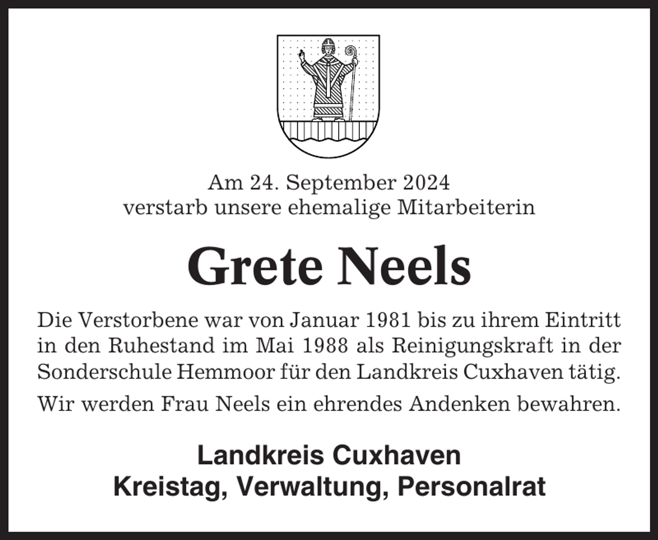 <p>Am 24. September 2024<br />verstarb unsere ehemalige Mitarbeiterin</p><p>Grete Neels<br />Die Verstorbene war von Januar 1981 bis zu ihrem Eintritt<br />in den Ruhestand im Mai 1988 als Reinigungskraft in der<br />Sonderschule Hemmoor für den Landkreis Cuxhaven tätig.<br />Wir werden Frau Neels ein ehrendes Andenken bewahren.</p><p>Landkreis Cuxhaven<br />Kreistag, Verwaltung, Personalrat</p>