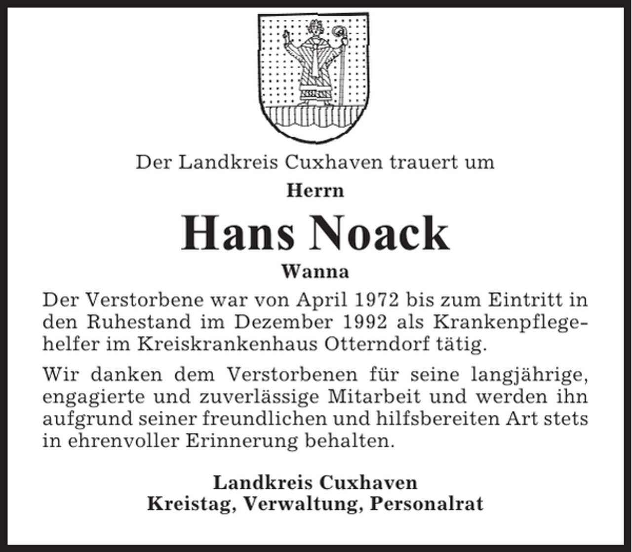 <p>Der Landkreis Cuxhaven trauert um<br />Herrn</p><p>Hans Noack<br />Wanna<br />Der Verstorbene war von April 1972 bis zum Eintritt in<br />den Ruhestand im Dezember 1992 als Krankenpflegehelfer im Kreiskrankenhaus Otterndorf tätig.<br />Wir danken dem Verstorbenen für seine langjährige,<br />engagierte und zuverlässige Mitarbeit und werden ihn<br />aufgrund seiner freundlichen und hilfsbereiten Art stets<br />in ehrenvoller Erinnerung behalten.<br />Landkreis Cuxhaven<br />Kreistag, Verwaltung, Personalrat</p>
