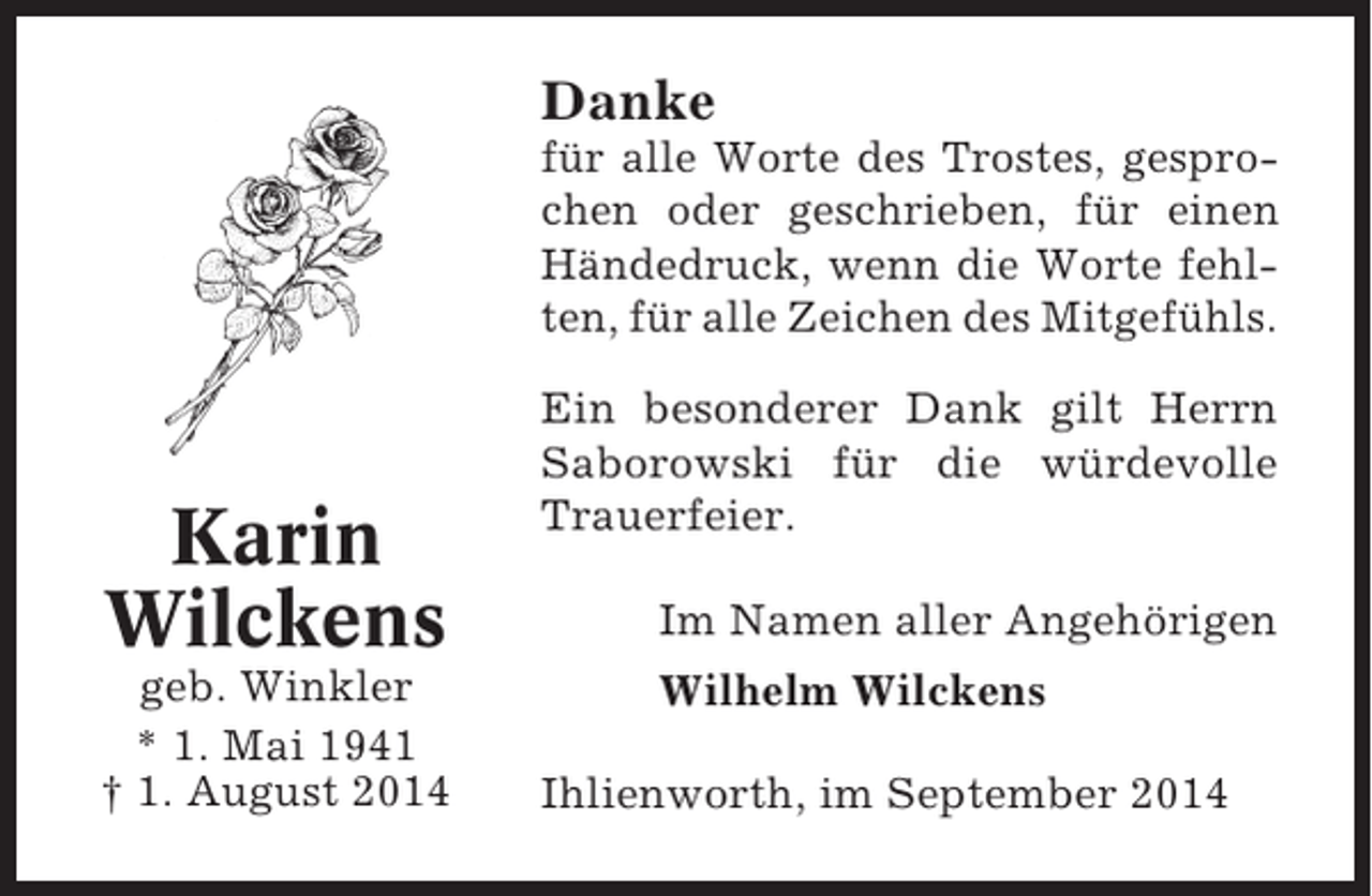 <p>Danke<br />für alle Worte des Trostes, gesprochen oder geschrieben, für einen<br />Händedruck, wenn die Worte fehlten, für alle Zeichen des Mitgefühls.</p><p>Karin<br />Wilckens<br />geb. Winkler<br />* 1. Mai 1941<br />† 1. August 2014</p><p>Ein besonderer Dank gilt Herrn<br />Saborowski für die würdevolle<br />Trauerfeier.<br />Im Namen aller Angehörigen<br />Wilhelm Wilckens<br />Ihlienworth, im September 2014</p>
