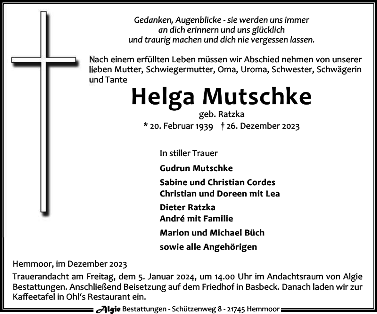 <p>Gedanken, Augenblicke - sie werden uns immer<br />an dich erinnern und uns glücklich<br />und traurig machen und dich nie vergessen lassen.<br />Nach einem erfüllten Leben müssen wir Abschied nehmen von unserer<br />lieben Mutter, Schwiegermutter, Oma, Uroma, Schwester, Schwägerin<br />und Tante</p><p>Helga Mutschke<br />geb. Ratzka<br />* 20. Februar 1939 † 26. Dezember 2023<br />In stiller Trauer<br />Gudrun Mutschke<br />Sabine und Christian Cordes<br />Christian und Doreen mit Lea<br />Dieter Ratzka<br />André mit Familie<br />Marion und Michael Büch<br />sowie alle Angehörigen</p><p>Hemmoor, im Dezember 2023<br />Trauerandacht am Freitag, dem 5. Januar 2024, um 14.00 Uhr im Andachtsraum von Algie<br />Bestattungen. Anschließend Beisetzung auf dem Friedhof in Basbeck. Danach laden wir zur<br />Kaﬀeetafel in Ohl‘s Restaurant ein.<br />Algie Bestattungen - Schützenweg 8 - 21745 Hemmoor</p>
