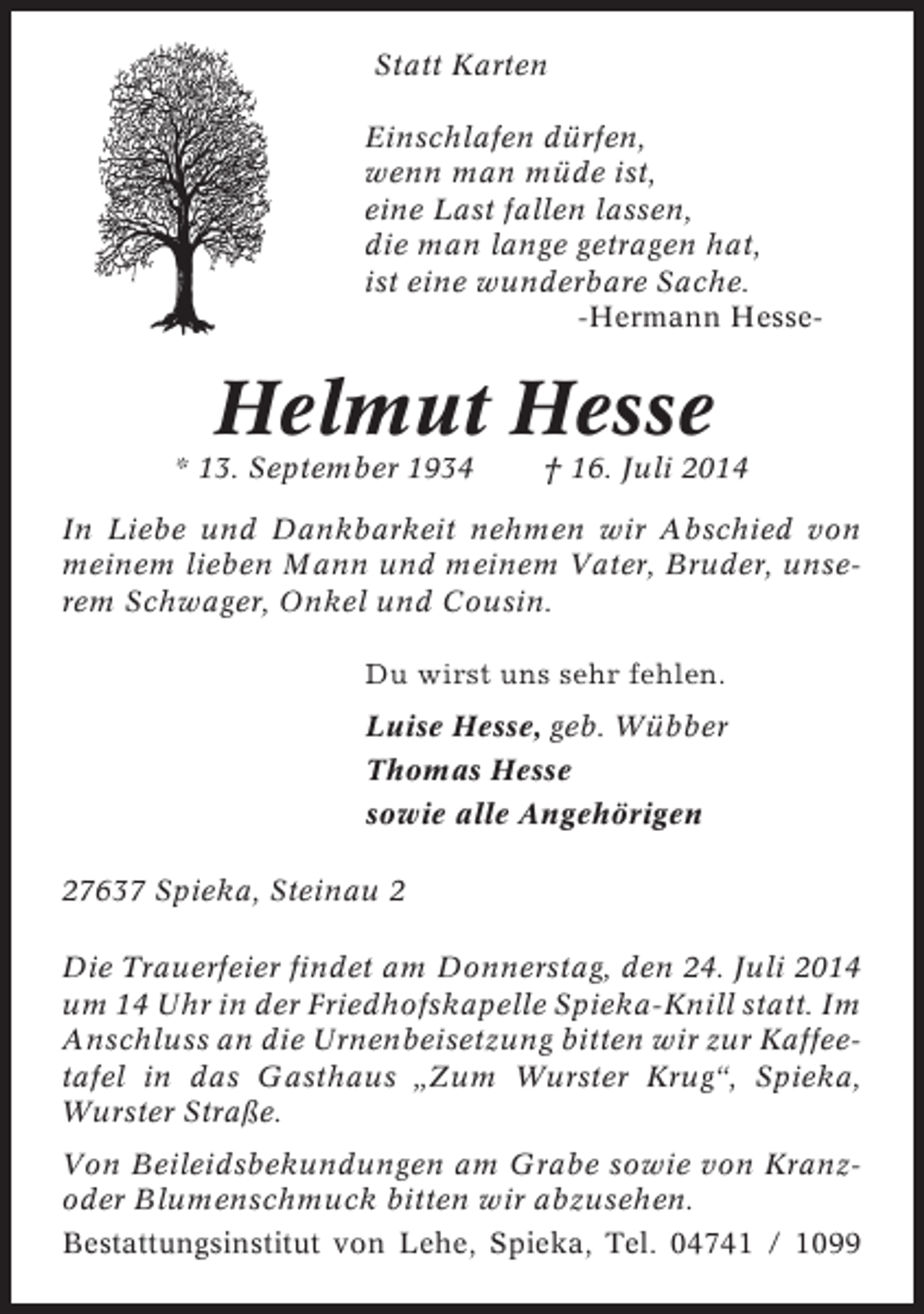 <p>Statt Karten<br />Einschlafen dürfen,<br />wenn man müde ist,<br />eine Last fallen lassen,<br />die man lange getragen hat,<br />ist eine wunderbare Sache.<br />-Hermann Hesse-</p><p>Helmut Hesse<br />* 13. September 1934</p><p>† 16. Juli 2014</p><p>In Liebe und Dankbarkeit nehmen wir Abschied von<br />meinem lieben Mann und meinem Vater, Bruder, unserem Schwager, Onkel und Cousin.<br />Du wirst uns sehr fehlen.<br />Luise Hesse, geb. Wübber<br />Thomas Hesse<br />sowie alle Angehörigen<br />27637 Spieka, Steinau 2<br />Die Trauerfeier findet am Donnerstag, den 24. Juli 2014<br />um 14 Uhr in der Friedhofskapelle Spieka-Knill statt. Im<br />Anschluss an die Urnenbeisetzung bitten wir zur Kaffeetafel in das Gasthaus „Zum Wurster Krug“, Spieka,<br />Wurster Straße.<br />Von Beileidsbekundungen am Grabe sowie von Kranzoder Blumenschmuck bitten wir abzusehen.<br />Bestattungsinstitut von Lehe, Spieka, Tel. 04741 / 1099</p>