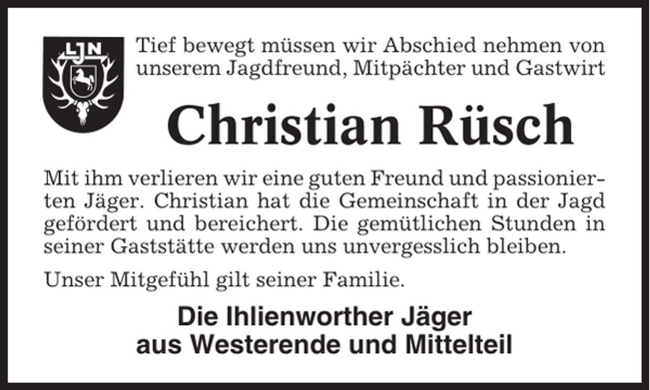 <p>Tief bewegt müssen wir Abschied nehmen von<br />unserem Jagdfreund, Mitpächter und Gastwirt</p><p>Christian Rüsch<br />Mit ihm verlieren wir eine guten Freund und passionierten Jäger. Christian hat die Gemeinschaft in der Jagd<br />gefördert und bereichert. Die gemütlichen Stunden in<br />seiner Gaststätte werden uns unvergesslich bleiben.<br />Unser Mitgefühl gilt seiner Familie.</p><p>Die Ihlienworther Jäger<br />aus Westerende und Mittelteil</p>