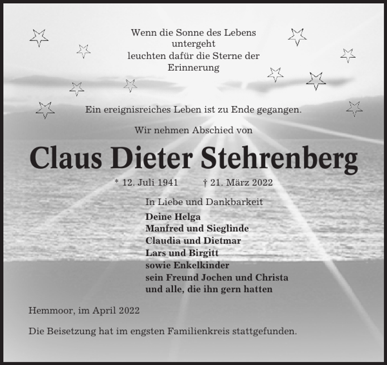 <p>Wenn die Sonne des Lebens<br />untergeht<br />leuchten dafür die Sterne der<br />Erinnerung</p><p>Ein ereignisreiches Leben ist zu Ende gegangen.<br />Wir nehmen Abschied von</p><p>Claus Dieter Stehrenberg<br />* 12. Juli 1941</p><p>† 21. März 2022</p><p>In Liebe und Dankbarkeit<br />Deine Helga<br />Manfred und Sieglinde<br />Claudia und Dietmar<br />Lars und Birgitt<br />sowie Enkelkinder<br />sein Freund Jochen und Christa<br />und alle, die ihn gern hatten<br />Hemmoor, im April 2022<br />Die Beisetzung hat im engsten Familienkreis stattgefunden.</p>