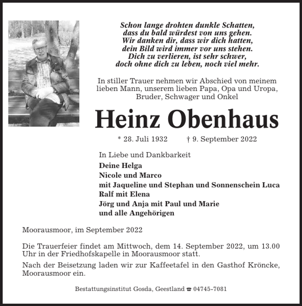 <p>Schon lange drohten dunkle Schatten,<br />dass du bald würdest von uns gehen.<br />Wir danken dir, dass wir dich hatten,<br />dein Bild wird immer vor uns stehen.<br />Dich zu verlieren, ist sehr schwer,<br />doch ohne dich zu leben, noch viel mehr.<br />In stiller Trauer nehmen wir Abschied von meinem<br />lieben Mann, unserem lieben Papa, Opa und Uropa,<br />Bruder, Schwager und Onkel</p><p>Heinz Obenhaus<br />* 28. Juli 1932</p><p>† 9. September 2022</p><p>In Liebe und Dankbarkeit<br />Deine Helga<br />Nicole und Marco<br />mit Jaqueline und Stephan und Sonnenschein Luca<br />Ralf mit Elena<br />Jörg und Anja mit Paul und Marie<br />und alle Angehörigen<br />Moorausmoor, im September 2022<br />Die Trauerfeier findet am Mittwoch, dem 14. September 2022, um 13.00<br />Uhr in der Friedhofskapelle in Moorausmoor statt.<br />Nach der Beisetzung laden wir zur Kaffeetafel in den Gasthof Kröncke,<br />Moorausmoor ein.<br />Bestattungsinstitut Gosda, Geestland ☎ 04745-7081</p>