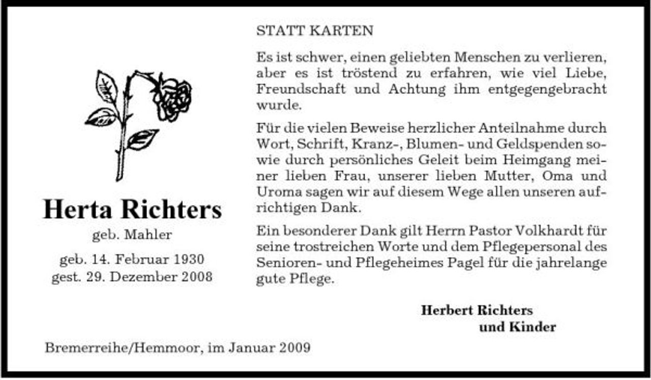 <p>STATT KARTEN Es ist schwer, einen geliebten Menschen zu verlieren, aber es ist tröstend zu erfahren, wie viel Liebe, Freundschaft und Achtung ihm entgegengebracht wurde. Für die vielen Beweise herzlicher Anteilnahme durch Wort, Schrift, Kranz-, Blumen- und Geldspenden sowie durch persönliches Geleit beim Heimgang meiner lieben Frau, unserer lieben Mutter, Oma und Uroma sagen wir auf diesem Wege allen unseren aufrichtigen Dank. Ein besonderer Dank gilt Herrn Pastor Volkhardt für seine trostreichen Worte und dem Pflegepersonal des Senioren- und Pflegeheimes Pagel für die jahrelange gute Pflege. Herbert Richters und Kinder Bremerreihe/Hemmoor, im Januar 2009</p><p>Herta Richters<br />geb. Mahler geb. 14. Februar 1930 gest. 29. Dezember 2008</p>