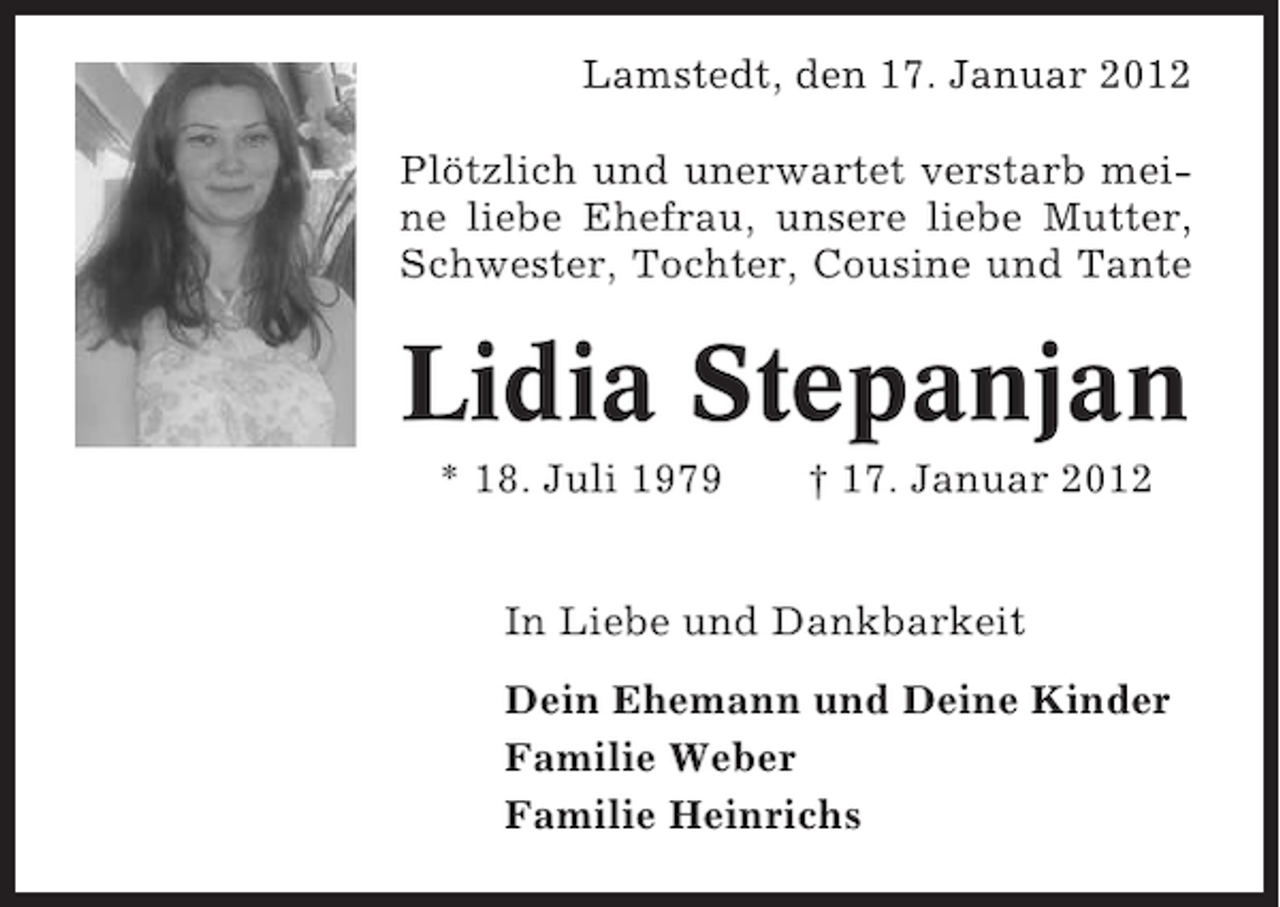 <p>Lamstedt, den 17. Januar 2012<br />Plötzlich und unerwartet verstarb meine liebe Ehefrau, unsere liebe Mutter,<br />Schwester, Tochter, Cousine und Tante</p><p>Lidia Stepanjan<br />* 18. Juli 1979</p><p>† 17. Januar 2012</p><p>In Liebe und Dankbarkeit<br />Dein Ehemann und Deine Kinder<br />Familie Weber<br />Familie Heinrichs</p>