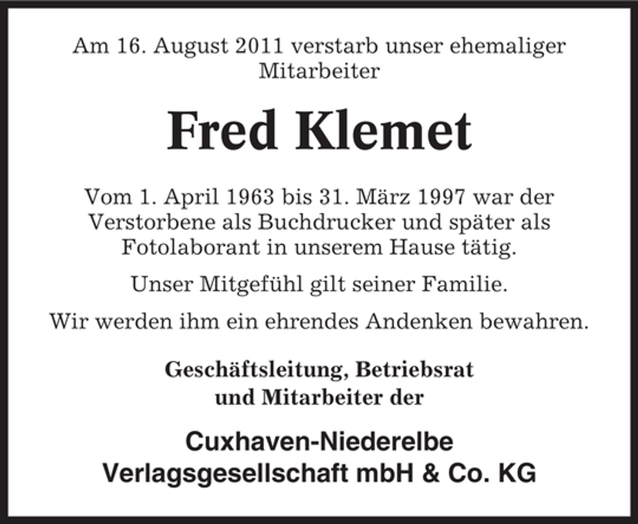 <p>Am 16. August 2011 verstarb unser ehemaliger<br />Mitarbeiter</p><p>Fred Klemet<br />Vom 1. April 1963 bis 31. März 1997 war der<br />Verstorbene als Buchdrucker und später als<br />Fotolaborant in unserem Hause tätig.<br />Unser Mitgefühl gilt seiner Familie.<br />Wir werden ihm ein ehrendes Andenken bewahren.<br />Geschäftsleitung, Betriebsrat<br />und Mitarbeiter der</p><p>Cuxhaven-Niederelbe<br />Verlagsgesellschaft mbH &amp; Co. KG</p>