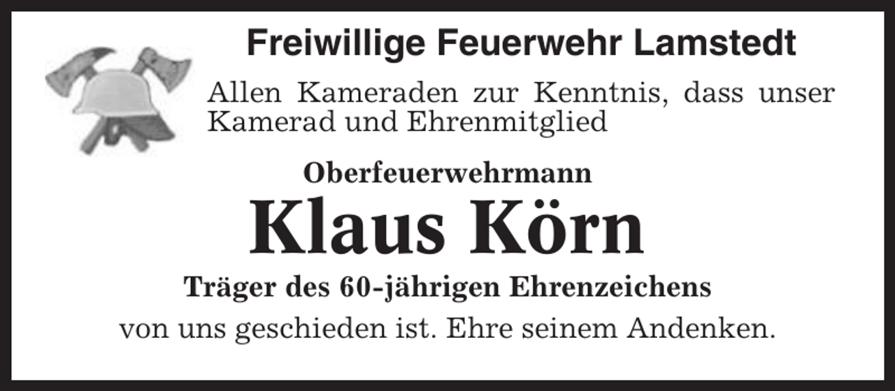 <p>Freiwillige Feuerwehr Lamstedt<br />Allen Kameraden zur Kenntnis, dass unser<br />Kamerad und Ehrenmitglied<br />Oberfeuerwehrmann</p><p>Klaus Körn<br />Träger des 60-jährigen Ehrenzeichens<br />von uns geschieden ist. Ehre seinem Andenken.</p>