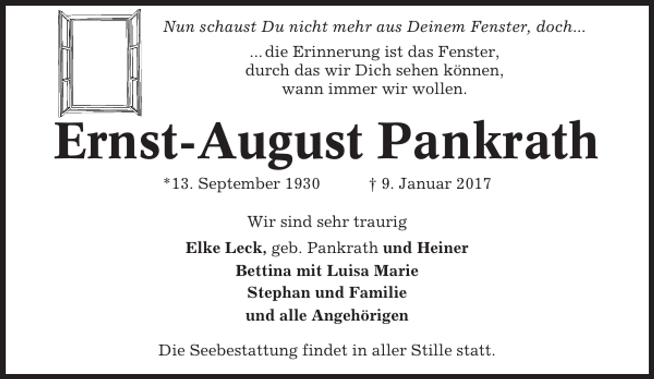 <p>Nun schaust Du nicht mehr aus Deinem Fenster, doch...<br />... die Erinnerung ist das Fenster,<br />durch das wir Dich sehen können,<br />wann immer wir wollen.</p><p>Ernst-August Pankrath<br />*13. September 1930</p><p>† 9. Januar 2017</p><p>Wir sind sehr traurig<br />Elke Leck, geb. Pankrath und Heiner<br />Bettina mit Luisa Marie<br />Stephan und Familie<br />und alle Angehörigen<br />Die Seebestattung findet in aller Stille statt.</p>