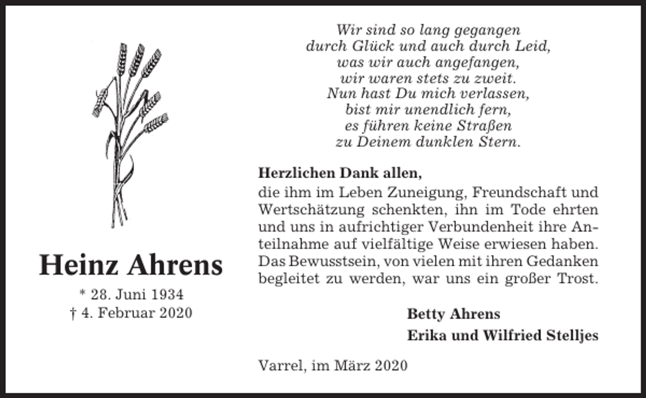 <p>Wir sind so lang gegangen<br />durch Glück und auch durch Leid,<br />was wir auch angefangen,<br />wir waren stets zu zweit.<br />Nun hast Du mich verlassen,<br />bist mir unendlich fern,<br />es führen keine Straßen<br />zu Deinem dunklen Stern.</p><p>Heinz Ahrens<br />* 28. Juni 1934<br />† 4. Februar 2020</p><p>Herzlichen Dank allen,<br />die ihm im Leben Zuneigung, Freundschaft und<br />Wertschätzung schenkten, ihn im Tode ehrten<br />und uns in aufrichtiger Verbundenheit ihre Anteilnahme auf vielfältige Weise erwiesen haben.<br />Das Bewusstsein, von vielen mit ihren Gedanken<br />begleitet zu werden, war uns ein großer Trost.<br />Betty Ahrens<br />Erika und Wilfried Stelljes<br />Varrel, im März 2020</p>