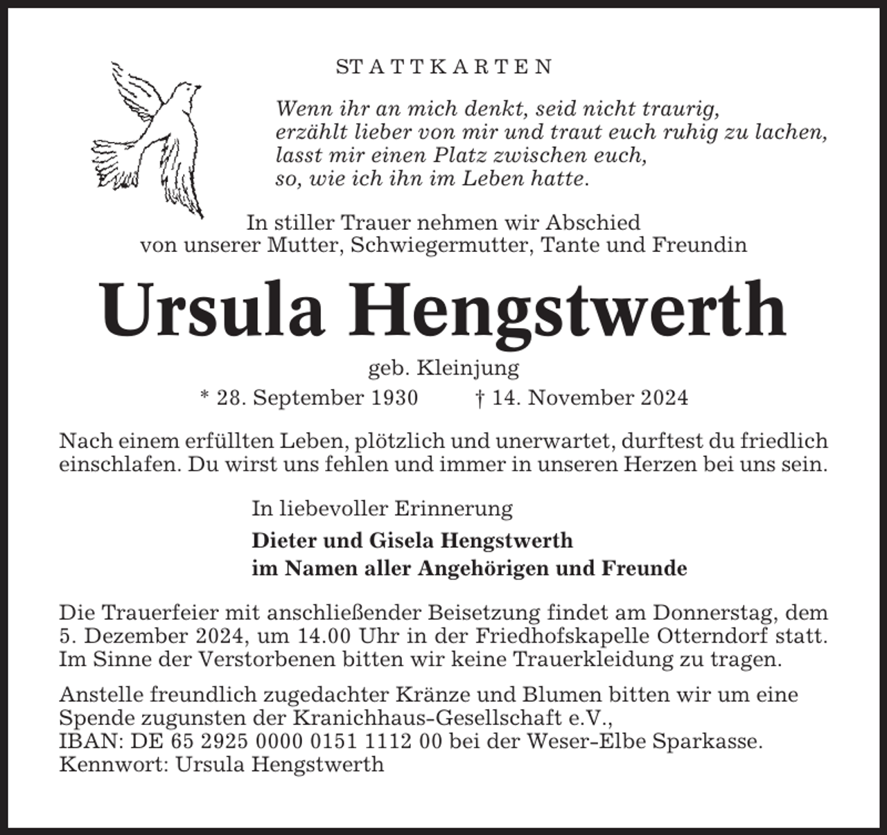 <p>ST A T T K A R T E N</p><p>Wenn ihr an mich denkt, seid nicht traurig,<br />erzählt lieber von mir und traut euch ruhig zu lachen,<br />lasst mir einen Platz zwischen euch,<br />so, wie ich ihn im Leben hatte.<br />In stiller Trauer nehmen wir Abschied<br />von unserer Mutter, Schwiegermutter, Tante und Freundin</p><p>Ursula Hengstwerth<br />geb. Kleinjung<br />* 28. September 1930<br />† 14. November 2024<br />Nach einem erfüllten Leben, plötzlich und unerwartet, durftest du friedlich<br />einschlafen. Du wirst uns fehlen und immer in unseren Herzen bei uns sein.<br />In liebevoller Erinnerung<br />Dieter und Gisela Hengstwerth<br />im Namen aller Angehörigen und Freunde<br />Die Trauerfeier mit anschließender Beisetzung findet am Donnerstag, dem<br />5. Dezember 2024, um 14.00 Uhr in der Friedhofskapelle Otterndorf statt.<br />Im Sinne der Verstorbenen bitten wir keine Trauerkleidung zu tragen.<br />Anstelle freundlich zugedachter Kränze und Blumen bitten wir um eine<br />Spende zugunsten der Kranichhaus-Gesellschaft e.V.,<br />IBAN: DE 65 2925 00015112 00 bei der Weser-Elbe Sparkasse.<br />Kennwort: Ursula Hengstwerth</p>