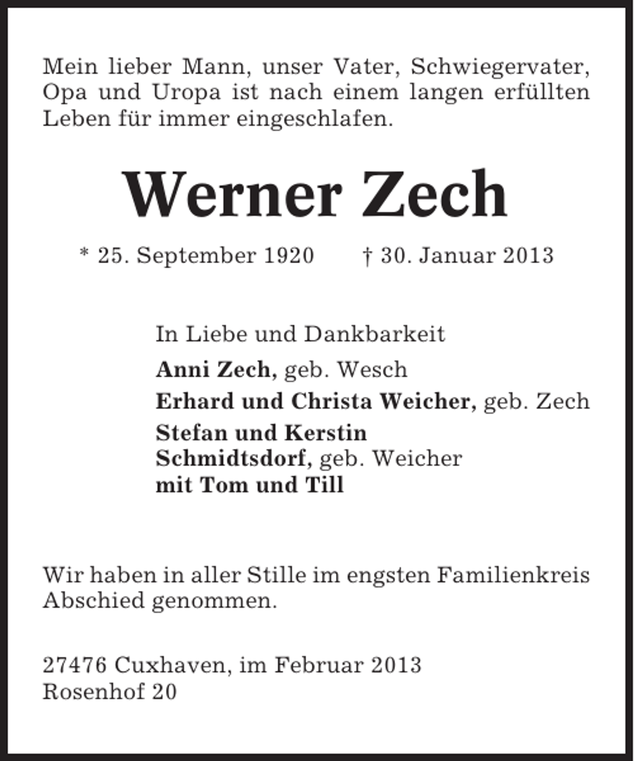 <p>Mein lieber Mann, unser Vater, Schwiegervater,<br />Opa und Uropa ist nach einem langen erfüllten<br />Leben für immer eingeschlafen.</p><p>Werner Zech<br />* 25. September 1920</p><p>† 30. Januar 2013</p><p>In Liebe und Dankbarkeit<br />Anni Zech, geb. Wesch<br />Erhard und Christa Weicher, geb. Zech<br />Stefan und Kerstin<br />Schmidtsdorf, geb. Weicher<br />mit Tom und Till</p><p>Wir haben in aller Stille im engsten Familienkreis<br />Abschied genommen.<br />27476 Cuxhaven, im Februar 2013<br />Rosenhof 20</p>