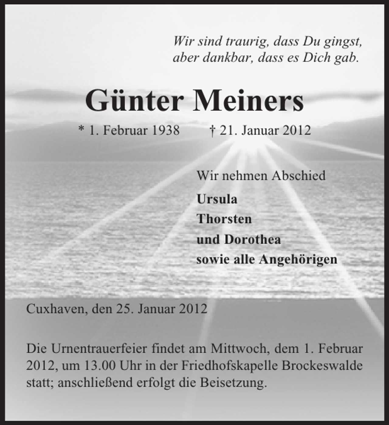<p>Wir sind traurig, dass Du gingst,<br />aber dankbar, dass es Dich gab.</p><p>Günter Meiners<br />* 1. Februar 1938</p><p>† 21. Januar 2012<br />Wir nehmen Abschied<br />Ursula<br />Thorsten<br />und Dorothea<br />sowie alle Angehörigen</p><p>Cuxhaven, den 25. Januar 2012<br />Die Urnentrauerfeier findet am Mittwoch, dem 1. Februar<br />2012, um 13.00 Uhr in der Friedhofskapelle Brockeswalde<br />statt; anschließend erfolgt die Beisetzung.</p>