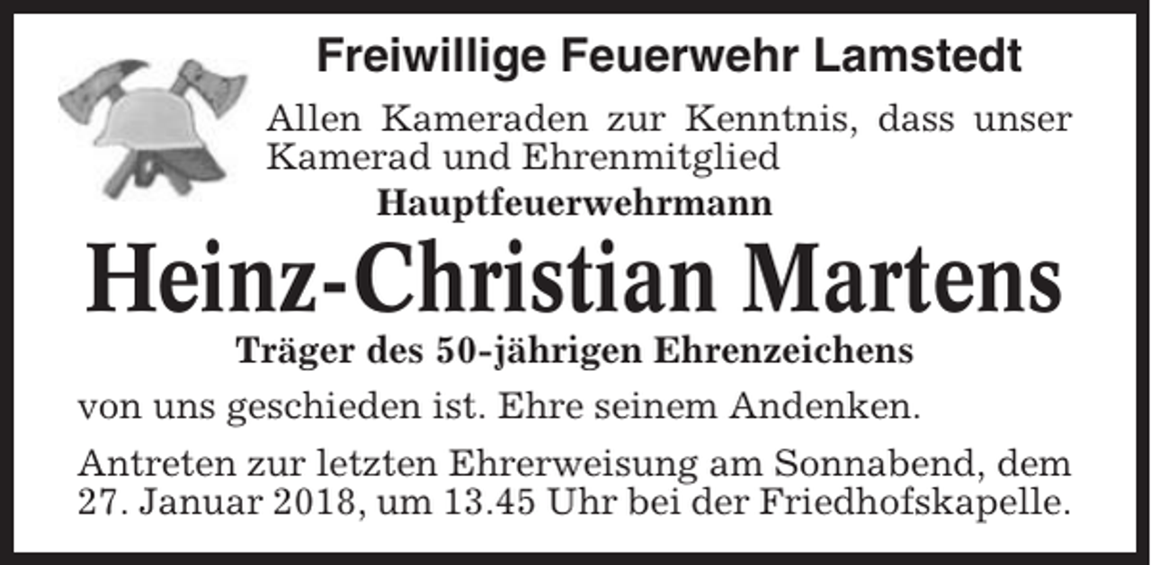 <p>Freiwillige Feuerwehr Lamstedt<br />Allen Kameraden zur Kenntnis, dass unser<br />Kamerad und Ehrenmitglied<br />Hauptfeuerwehrmann</p><p>Heinz-Christian Martens<br />Träger des 50-jährigen Ehrenzeichens<br />von uns geschieden ist. Ehre seinem Andenken.<br />Antreten zur letzten Ehrerweisung am Sonnabend, dem<br />27. Januar 2018, um 13.45 Uhr bei der Friedhofskapelle.</p>