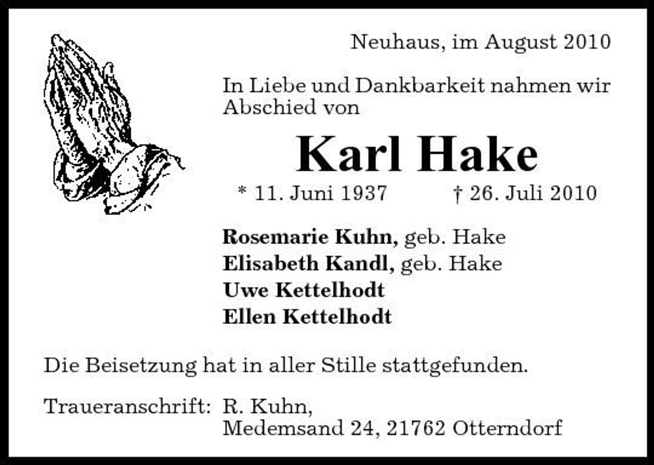 <p>Neuhaus, im August 2010 In Liebe und Dankbarkeit nahmen wir Abschied von</p><p>Karl Hake<br />* 11. Juni 1937 † 26. Juli 2010 Rosemarie Kuhn, geb. Hake Elisabeth Kandl, geb. Hake Uwe Kettelhodt Ellen Kettelhodt Die Beisetzung hat in aller Stille stattgefunden. Traueranschrift: R. Kuhn, Medemsand 24, 21762 Otterndorf</p>