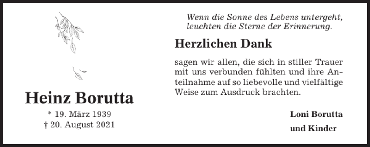 <p>Wenn die Sonne des Lebens untergeht,<br />leuchten die Sterne der Erinnerung.</p><p>Herzlichen Dank</p><p>Heinz Borutta<br />* 19. März 1939<br />† 20. August 2021</p><p>sagen wir allen, die sich in stiller Trauer<br />mit uns verbunden fühlten und ihre Anteilnahme auf so liebevolle und vielfältige<br />Weise zum Ausdruck brachten.<br />Loni Borutta<br />und Kinder</p>