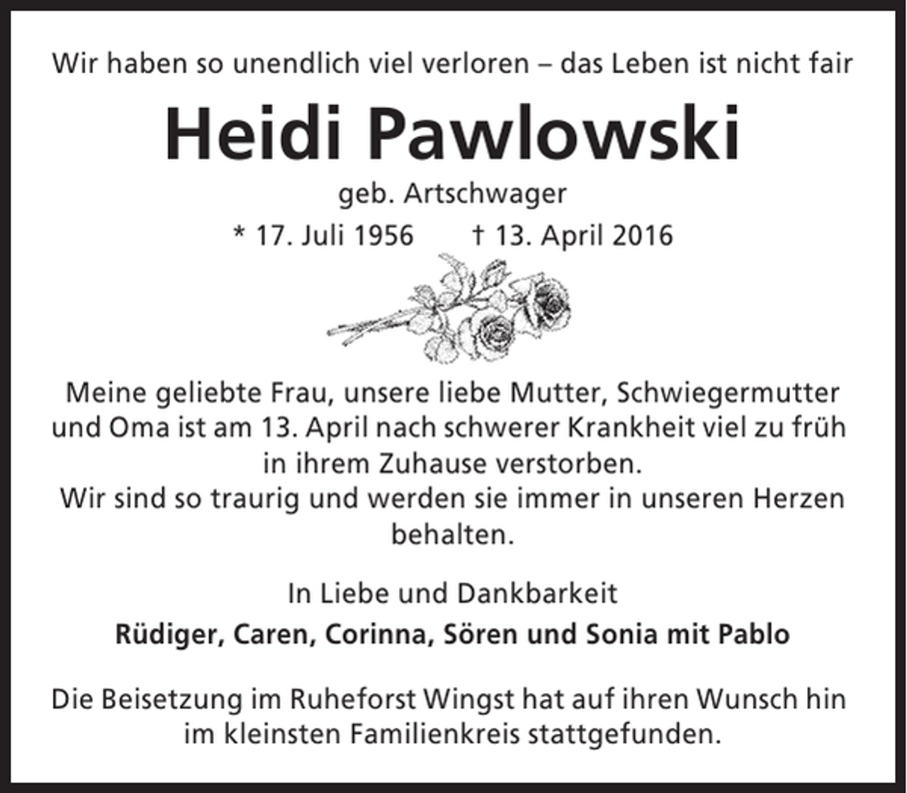 <p>Wir haben so unendlich viel verloren – das Leben ist nicht fair</p><p>Heidi Pawlowski<br />geb. Artschwager<br />* 17. Juli 1956<br />† 13. April 2016</p><p>Meine geliebte Frau, unsere liebe Mutter, Schwiegermutter<br />und Oma ist am 13. April nach schwerer Krankheit viel zu früh<br />in ihrem Zuhause verstorben.<br />Wir sind so traurig und werden sie immer in unseren Herzen<br />behalten.<br />In Liebe und Dankbarkeit<br />Rüdiger, Caren, Corinna, Sören und Sonia mit Pablo<br />Die Beisetzung im Ruheforst Wingst hat auf ihren Wunsch hin<br />im kleinsten Familienkreis stattgefunden.</p>