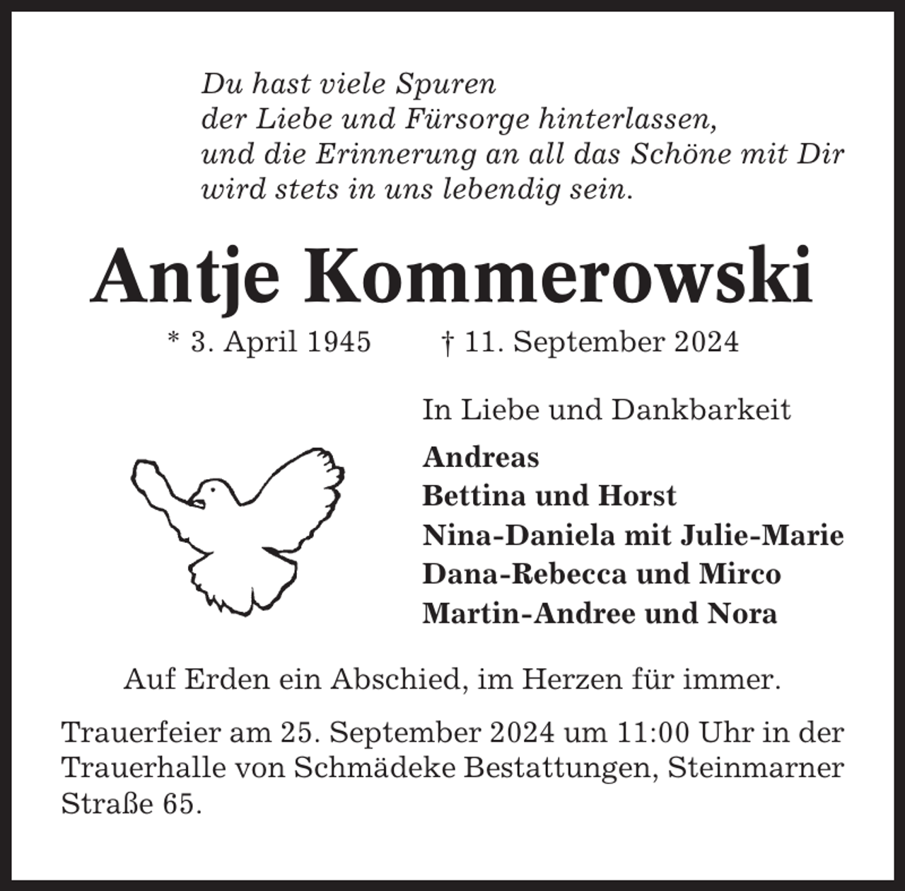 <p>Du hast viele Spuren<br />der Liebe und Fürsorge hinterlassen,<br />und die Erinnerung an all das Schöne mit Dir<br />wird stets in uns lebendig sein.</p><p>Antje Kommerowski<br />* 3. April 1945</p><p>† 11. September 2024<br />In Liebe und Dankbarkeit<br />Andreas<br />Bettina und Horst<br />Nina-Daniela mit Julie-Marie<br />Dana-Rebecca und Mirco<br />Martin-Andree und Nora</p><p>Auf Erden ein Abschied, im Herzen für immer.<br />Trauerfeier am 25. September 2024 um 11:00 Uhr in der<br />Trauerhalle von Schmädeke Bestattungen, Steinmarner<br />Straße 65.</p>