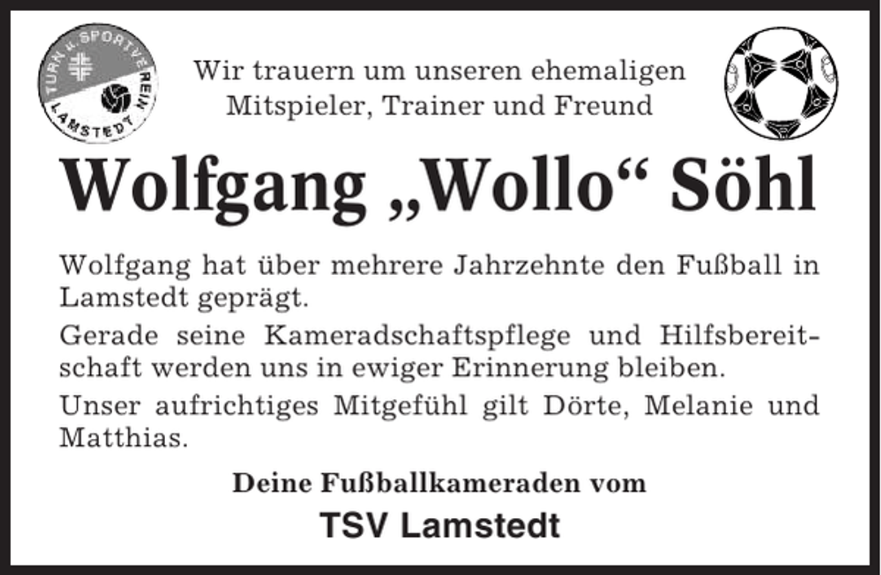 <p>Wir trauern um unseren ehemaligen<br />Mitspieler, Trainer und Freund</p><p>Wolfgang „Wollo“ Söhl<br />Wolfgang hat über mehrere Jahrzehnte den Fußball in<br />Lamstedt geprägt.<br />Gerade seine Kameradschaftspflege und Hilfsbereitschaft werden uns in ewiger Erinnerung bleiben.<br />Unser aufrichtiges Mitgefühl gilt Dörte, Melanie und<br />Matthias.<br />Deine Fußballkameraden vom</p><p>TSV Lamstedt</p>
