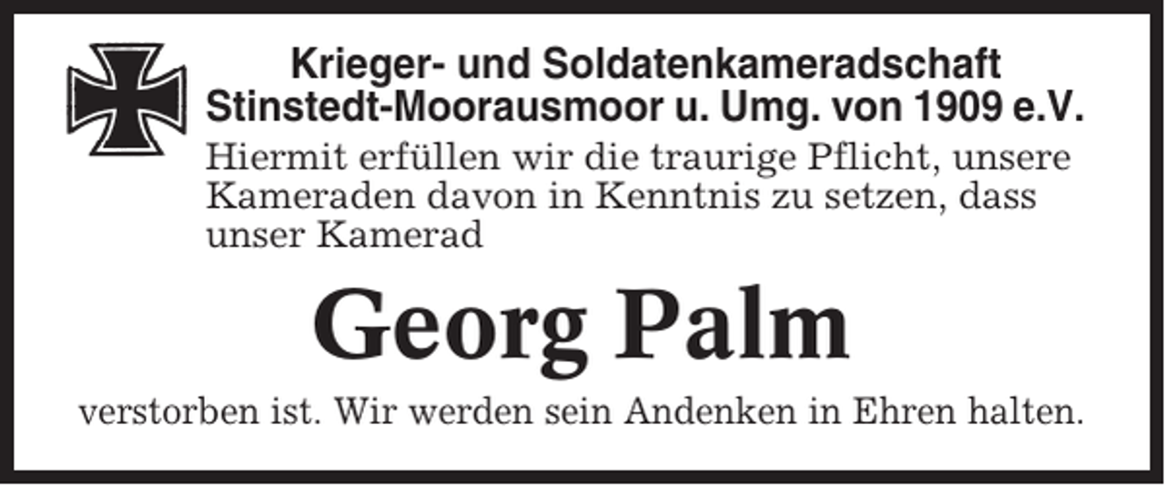 <p>Krieger- und Soldatenkameradschaft<br />Stinstedt-Moorausmoor u. Umg. von 1909 e.V.<br />Hiermit erfüllen wir die traurige Pflicht, unsere<br />Kameraden davon in Kenntnis zu setzen, dass<br />unser Kamerad</p><p>Georg Palm<br />verstorben ist. Wir werden sein Andenken in Ehren halten.</p>