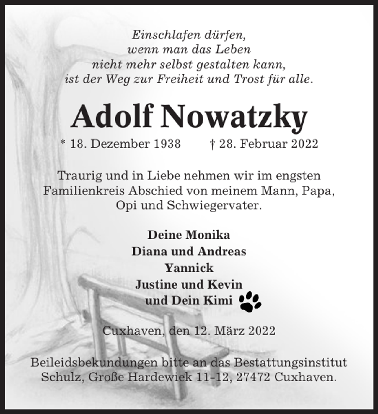 <p>Einschlafen dürfen,<br />wenn man das Leben<br />nicht mehr selbst gestalten kann,<br />ist der Weg zur Freiheit und Trost für alle.</p><p>Adolf Nowatzky<br />* 18. Dezember 1938</p><p>† 28. Februar 2022</p><p>Traurig und in Liebe nehmen wir im engsten<br />Familienkreis Abschied von meinem Mann, Papa,<br />Opi und Schwiegervater.<br />Deine Monika<br />Diana und Andreas<br />Yannick<br />Justine und Kevin<br />und Dein Kimi<br />Cuxhaven, den 12. März 2022<br />Beileidsbekundungen bitte an das Bestattungsinstitut<br />Schulz, Große Hardewiek 11-12, 27472 Cuxhaven.</p>