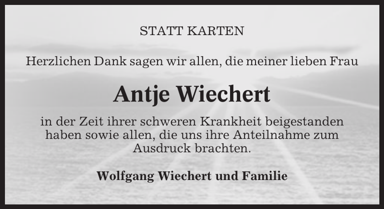 <p>STATT KARTEN<br />Herzlichen Dank sagen wir allen, die meiner lieben Frau</p><p>Antje Wiechert<br />in der Zeit ihrer schweren Krankheit beigestanden<br />haben sowie allen, die uns ihre Anteilnahme zum<br />Ausdruck brachten.<br />Wolfgang Wiechert und Familie</p>