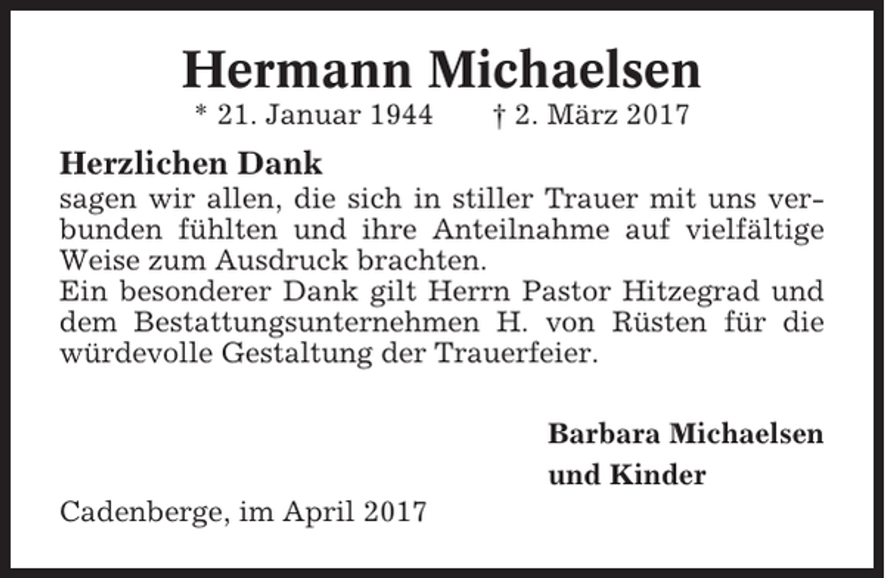 <p>Hermann Michaelsen<br />* 21. Januar 1944</p><p>† 2. März 2017</p><p>Herzlichen Dank<br />sagen wir allen, die sich in stiller Trauer mit uns verbunden fühlten und ihre Anteilnahme auf vielfältige<br />Weise zum Ausdruck brachten.<br />Ein besonderer Dank gilt Herrn Pastor Hitzegrad und<br />dem Bestattungsunternehmen H. von Rüsten für die<br />würdevolle Gestaltung der Trauerfeier.<br />Barbara Michaelsen<br />und Kinder<br />Cadenberge, im April 2017</p>