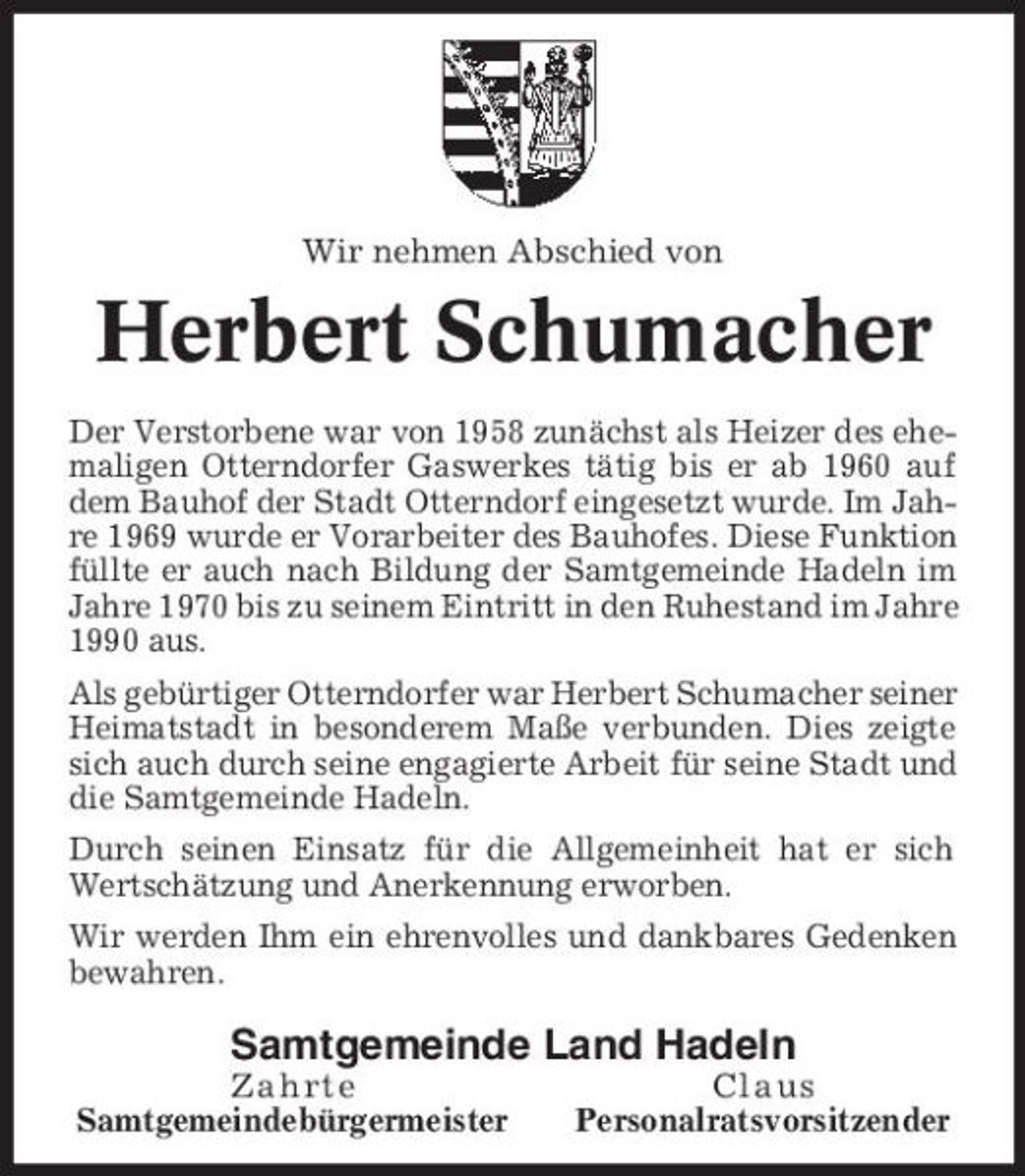 <p>Wir nehmen Abschied von</p><p>Herbert Schumacher<br />Der Verstorbene war von 1958 zunächst als Heizer des ehemaligen Otterndorfer Gaswerkes tätig bis er ab 1960 auf dem Bauhof der Stadt Otterndorf eingesetzt wurde. Im Jahre 1969 wurde er Vorarbeiter des Bauhofes. Diese Funktion füllte er auch nach Bildung der Samtgemeinde Hadeln im Jahre 1970 bis zu seinem Eintritt in den Ruhestand im Jahre 1990 aus. Als gebürtiger Otterndorfer war Herbert Schumacher seiner Heimatstadt in besonderem Maße verbunden. Dies zeigte sich auch durch seine engagierte Arbeit für seine Stadt und die Samtgemeinde Hadeln. Durch seinen Einsatz für die Allgemeinheit hat er sich Wertschätzung und Anerkennung erworben. Wir werden Ihm ein ehrenvolles und dankbares Gedenken bewahren.</p><p>Samtgemeinde Land Hadeln<br />Zahrte Samtgemeindebürgermeister Claus Personalratsvorsitzender</p>