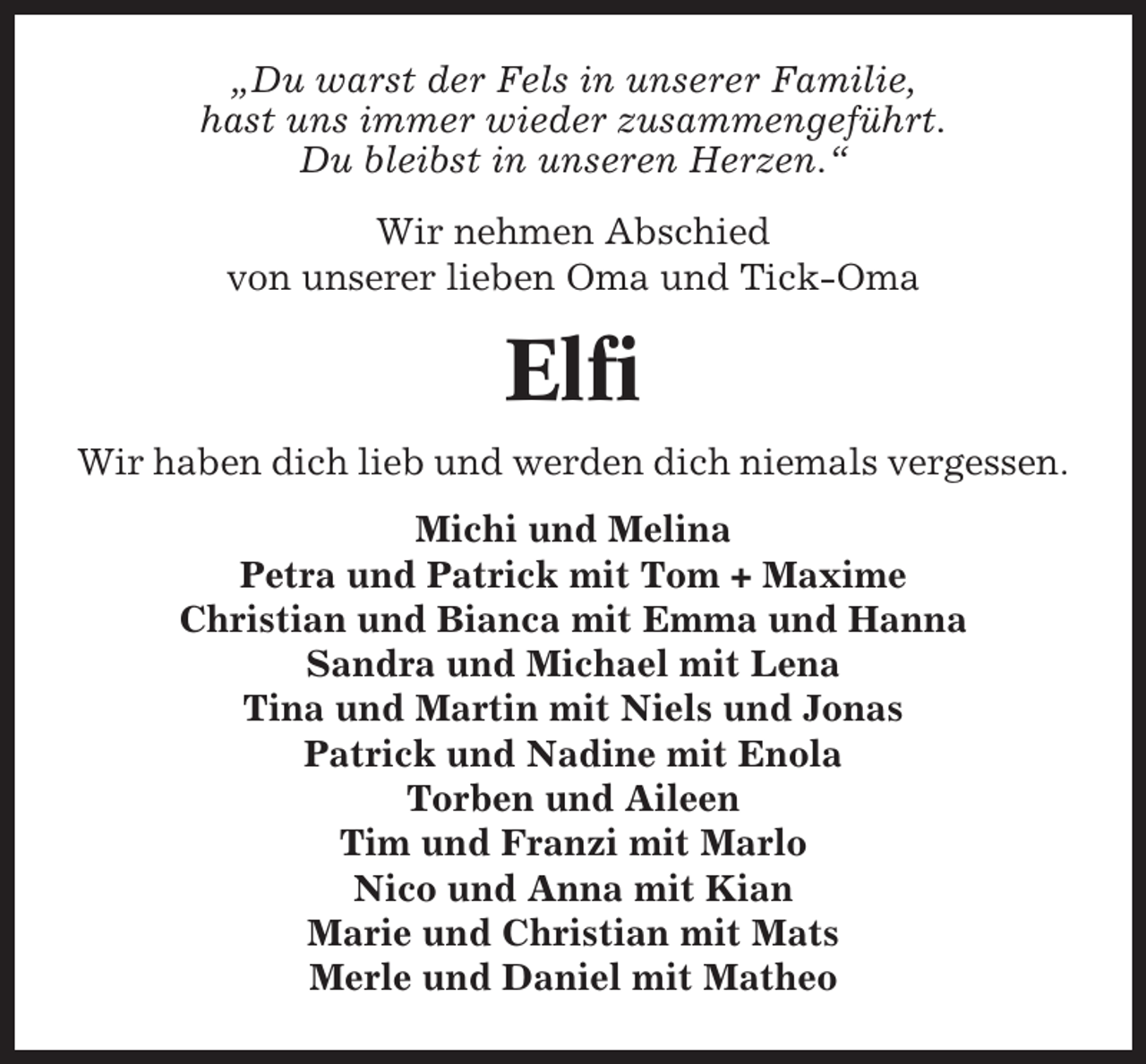 <p>„Du warst der Fels in unserer Familie,<br />hast uns immer wieder zusammengeführt.<br />Du bleibst in unseren Herzen.“<br />Wir nehmen Abschied<br />von unserer lieben Oma und Tick-Oma</p><p>Elfi<br />Wir haben dich lieb und werden dich niemals vergessen.<br />Michi und Melina<br />Petra und Patrick mit Tom + Maxime<br />Christian und Bianca mit Emma und Hanna<br />Sandra und Michael mit Lena<br />Tina und Martin mit Niels und Jonas<br />Patrick und Nadine mit Enola<br />Torben und Aileen<br />Tim und Franzi mit Marlo<br />Nico und Anna mit Kian<br />Marie und Christian mit Mats<br />Merle und Daniel mit Matheo</p>
