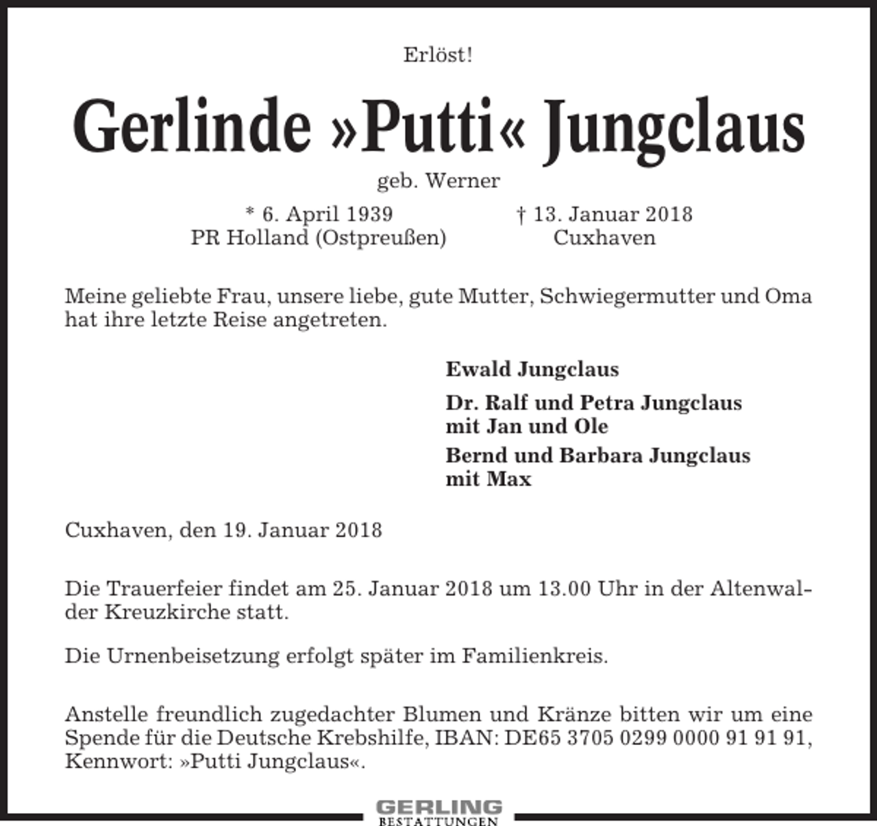 <p>Erlöst!</p><p>Gerlinde »Putti« Jungclaus<br />geb. Werner<br />* 6. April 1939<br />PR Holland (Ostpreußen)</p><p>† 13. Januar 2018<br />Cuxhaven</p><p>Meine geliebte Frau, unsere liebe, gute Mutter, Schwiegermutter und Oma<br />hat ihre letzte Reise angetreten.<br />Ewald Jungclaus<br />Dr. Ralf und Petra Jungclaus<br />mit Jan und Ole<br />Bernd und Barbara Jungclaus<br />mit Max<br />Cuxhaven, den 19. Januar 2018<br />Die Trauerfeier findet am 25. Januar 2018 um 13.00 Uhr in der Altenwalder Kreuzkirche statt.<br />Die Urnenbeisetzung erfolgt später im Familienkreis.<br />Anstelle freundlich zugedachter Blumen und Kränze bitten wir um eine<br />Spende für die Deutsche Krebshilfe, IBAN: DE65 3705 0299 0000 ,<br />Kennwort: »Putti Jungclaus«.</p>