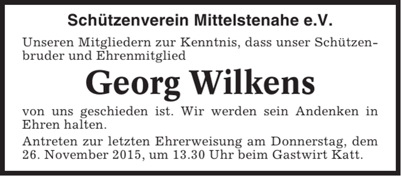 <p>Schützenverein Mittelstenahe e.V.<br />Unseren Mitgliedern zur Kenntnis, dass unser Schützenbruder und Ehrenmitglied</p><p>Georg Wilkens<br />von uns geschieden ist. Wir werden sein Andenken in<br />Ehren halten.<br />Antreten zur letzten Ehrerweisung am Donnerstag, dem<br />26. November 2015, um 13.30 Uhr beim Gastwirt Katt.</p>